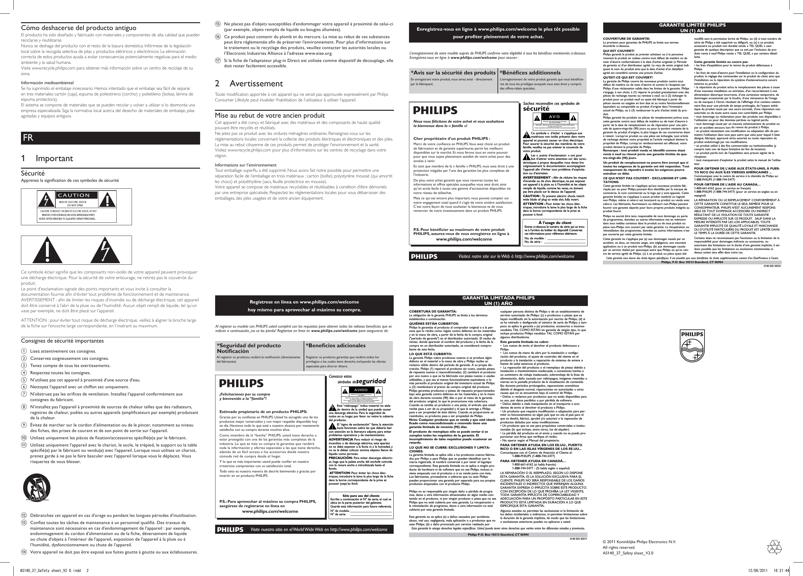 Cómo deshacerse del producto antiguoEl producto ha sido diseñado y fabricado con materiales y componentes de alta calidad que pueden reciclarse y reutilizarse.Nunca se deshaga del producto con el resto de la basura doméstica. Infórmese de la legislación local sobre la recogida selectiva de pilas y productos eléctricos y electrónicos. La eliminación correcta de estos productos ayuda a evitar consecuencias potencialmente negativas para el medio ambiente y la salud humana.Visite www.recycle.philips.com para obtener más información sobre un centro de reciclaje de su zona.Información medioambientalSe ha suprimido el embalaje innecesario. Hemos intentado que el embalaje sea fácil de separar en tres materiales: cartón (caja), espuma de poliestireno (corcho) y polietileno (bolsas, lámina de espuma protectora). El sistema se compone de materiales que se pueden reciclar y volver a utilizar si lo desmonta una empresa especializada. Siga la normativa local acerca del desecho de materiales de embalaje, pilas agotadas y equipos antiguos.FR1  ImportantSécuritéApprenez la signication de ces symboles de sécurité   Ce symbole éclair signie que les composants non-isolés de votre appareil peuvent provoquer une décharge électrique. Pour la sécurité de votre entourage, ne retirez pas le couvercle du produit. Le point d’exclamation signale des points importants et vous invite à consulter la documentation fournie an d’éviter tout problème de fonctionnement et de maintenance. AVERTISSEMENT : an de limiter les risques d’incendie ou de décharge électrique, cet appareil doit être conservé à l’abri de la pluie ou de l’humidité. Aucun objet rempli de liquide, tel qu’un vase par exemple, ne doit être placé sur l’appareil. ATTENTION : pour éviter tout risque de décharge électrique, veillez à aligner la broche large de la che sur l’encoche large correspondante, en l’insérant au maximum. Consignes de sécurité importantesa  Lisez attentivement ces consignes.b Conservez soigneusement ces consignes.c  Tenez compte de tous les avertissements.d Respectez toutes les consignes.e  N’utilisez pas cet appareil à proximité d’une source d’eau.f  Nettoyez l’appareil avec un chiffon sec uniquement.g  N’obstruez pas les orices de ventilation. Installez l’appareil conformément aux consignes du fabricant.h  N’installez pas l’appareil à proximité de sources de chaleur telles que des radiateurs, registres de chaleur, poêles ou autres appareils (amplicateurs par exemple) produisant de la chaleur. i  Évitez de marcher sur le cordon d’alimentation ou de le pincer, notamment au niveau des ches, des prises de courant et de son point de sortie sur l’appareil.j  Utilisez uniquement les pièces de xation/accessoires spécié(e)s par le fabricant.k  Utilisez uniquement l’appareil avec le chariot, le socle, le trépied, le support ou la table spécié(e) par le fabricant ou vendu(e) avec l’appareil. Lorsque vous utilisez un chariot, prenez garde à ne pas le faire basculer avec l’appareil lorsque vous le déplacez. Vous risqueriez de vous blesser.  l  Débranchez cet appareil en cas d’orage ou pendant les longues périodes d’inutilisation. m  Conez toutes les tâches de maintenance à un personnel qualié. Des travaux de maintenance sont nécessaires en cas d’endommagement de l’appareil : par exemple, endommagement du cordon d’alimentation ou de la che, déversement de liquide ou chute d’objets à l’intérieur de l’appareil, exposition de l’appareil à la pluie ou à l’humidité, dysfonctionnement ou chute de l’appareil.n  Votre appareil ne doit pas être exposé aux fuites goutte à goutte ou aux éclaboussures. o  Ne placez pas d’objets susceptibles d’endommager votre appareil à proximité de celui-ci (par exemple, objets remplis de liquide ou bougies allumées). p  Ce produit peut contenir du plomb et du mercure. La mise au rebut de ces substances peut être réglementée an de préserver l’environnement. Pour plus d’informations sur le traitement ou le recyclage des produits, veuillez contacter les autorités locales ou l’Electronic Industries Alliance à l’adresse www.eiae.org.q  Si la che de l’adaptateur plug-in Direct est utilisée comme dispositif de découplage, elle doit rester facilement accessible.2  AvertissementToute modication apportée à cet appareil qui ne serait pas approuvée expressément par Philips Consumer Lifestyle peut invalider l’habilitation de l’utilisateur à utiliser l’appareil.Mise au rebut de votre ancien produitCet appareil a été conçu et fabriqué avec des matériaux et des composants de haute qualité pouvant être recyclés et réutilisés.Ne jetez pas ce produit avec les ordures ménagères ordinaires. Renseignez-vous sur les réglementations locales concernant la collecte des produits électriques et électroniques et des piles. La mise au rebut citoyenne de ces produits permet de protéger l’environnement et la santé.Visitez www.recycle.philips.com pour plus d’informations sur les centres de recyclage dans votre région.Informations sur l’environnementTout emballage superu a été supprimé. Nous avons fait notre possible pour permettre une séparation facile de l’emballage en trois matériaux : carton (boîte), polystyrène moussé (qui amortit les chocs) et polyéthylène (sacs, feuille protectrice en mousse). Votre appareil se compose de matériaux recyclables et réutilisables à condition d’être démontés par une entreprise spécialisée. Respectez les réglementations locales pour vous débarrasser des emballages, des piles usagées et de votre ancien équipement.© 2011 Koninklijke Philips Electronics N.V.All rights reserved.AS140_37_Safety sheet_V1.0GARANTIE LIMITÉE PHILIPSUN (1) AN COUVERTURE DE GARANTIE:La provision pour garanties de PHILIPS se limite aux termesénumérés ci-dessous.QUI EST COUVERT?Philips garantit le produit au premier acheteur ou à la personnerecevant le produit en cadeau contre tout défaut de matière ou demain d’œuvre conformément à la date d’achat originale (« Périodede garantie ») d’un distributeur agréé. Le reçu de vente original indi-quant le nom du produit ainsi que la date d’achat d’un détaillantagréé est considéré comme une preuve d&apos;achat.QU&apos;EST-CE QUI EST COUVERT?La garantie de Philips couvre les nouveaux produits contre toutdéfaut de matière ou de main d’œuvre et suivant la réception parPhilips d’une réclamation valide dans les limites de la garantie. Philipss’engage, à son choix, à (1) réparer le produit gratuitement avec despièces de rechange neuves ou remises à neuf, ou à (2) échanger leproduit pour un produit neuf ou ayant été fabriqué à partir depièces neuves ou usagées en bon état et au moins fonctionnellementéquivalent ou comparable au produit d’origine dans l’inventaireactuel de Philips, ou à (3) rembourser le prix d’achat initial du pro-duit.Philips garantit les produits ou pièces de remplacement prévus souscette garantie contre tout défaut de matière ou de main d’œuvre àpartir de la date de remplacement ou de réparation pour une péri-ode de quatre-vingt-dix (90) jours ou pour la portion restante de lagarantie du produit d’origine, la plus longue de ces couvertures étantà retenir. Lorsqu’un produit ou une pièce est échangée, tout articlede rechange devient votre propriété et l’article remplacé devient lapropriété de Philips. Lorsqu’un remboursement est effectué, votreproduit devient la propriété de Philips.Remarque : tout produit vendu et identifié comme étantremis à neuf ou rénové porte une garantie limitée de qua-tre-vingt-dix (90) jours.Un produit de remplacement ne pourra être envoyé que sitoutes les exigences de la garantie ont été respectées. Toutmanquement de répondre à toutes les exigences pourraentraîner un délai.CE QUI N’EST PAS COUVERT - EXCLUSIONS ET LIMI-TATIONS:Cette garantie limitée ne s’applique qu’aux nouveaux produits fab-riqués par ou pour Philips pouvant être identifiés par la marque decommerce, le nom commercial ou le logo qui y sont apposés. Cettegarantie limitée ne s’applique à aucun produit matériel ou logicielnon Philips, même si celui-ci est incorporé au produit ou vendu aveccelui-ci. Les fabricants, fournisseurs ou éditeurs non-Philips peuventfournir une garantie séparée pour leurs propres produits intégrés auproduit fourni.Philips ne saurait être tenu responsable de tout dommage ou pertede programmes, données ou autres informations mis en mémoiredans tous médias contenus dans le produit ou de tout produit oupièce non-Philips non couvert par cette garantie. La récupération ouréinstallation des programmes, données ou autres informations n’estpas couverte par cette garantie limitée.Cette garantie ne s’applique pas (a) aux dommages causés par unaccident, un abus, un mauvais usage, une négligence, une mauvaiseapplication ou à un produit non-Philips, (b) aux dommages causéspar un service réalisé par quiconque autre que Philips ou qu’un cen-tre de service agréé de Philips, (c) à un produit ou pièce ayant étémodifié sans la permission écrite de Philips, ou (d) si tout numéro desérie de Philips a été supprimé ou défiguré, ou (e) à un produit,accessoire ou produit non durable vendu « TEL QUEL » sansgarantie de quelque description que ce soit par l’inclusion de pro-duits remis à neuf Philips vendu « TEL QUEL » par certains détail-lants.Cette garantie limitée ne couvre pas:• les frais d&apos;expédition pour le renvoi du produit défectueux àPhilips.• les frais de main-d&apos;œuvre pour l&apos;installation ou la configuration duproduit, le réglage des commandes sur le produit du client ainsi quel&apos;installation ou la réparation du système d&apos;antenne/source sonoreexterne au produit.• la réparation du produit et/ou le remplacement des pièces à caused&apos;une mauvaise installation ou entretien, d&apos;un raccordement à unealimentation électrique incorrecte, d’une surtension temporaire, dedommages occasionnés par la foudre, d’une rémanence de l’imageou de marques à l’écran résultant de l’affichage d’un contenu station-naire fixe pour une période de temps prolongée, de l’aspect esthé-tique du produit causé par une usure normale, d&apos;une réparation nonautorisée ou de toute autre cause non contrôlable par Philips.• tout dommage ou réclamation pour des produits non disponibles àl’utilisation ou pour des données perdues ou logiciel perdu.• tout dommage causé par un mauvais acheminement du produit oupar un accident encouru lors du renvoi du produit à Philips.• un produit nécessitant une modification ou adaptation afin de per-mettre l&apos;utilisation dans tout pays autre que celui pour lequel il étaitdésigné, fabriqué, approuvé et/ou autorisé ou toute réparation duproduit endommagé par ces modifications.• un produit utilisé à des fins commerciales ou institutionnelles (ycompris mais non de façon limitative les fins de location).• un produit perdu lors de l’expédition sans preuve signée de laréception.• tout manquement d’exploiter le produit selon le manuel de l’utilisa-teur.POUR OBTENIR DE L’AIDE AUX ÉTATS-UNIS, À PUER-TO RICO OU AUX ÎLES VIERGES AMÉRICAINES …Communiquez avec le centre de service à la clientèle de Philips au:1-888-PHILIPS (1-888-744-5477)POUR OBTENIR DE L’AIDE AU CANADA…1-800-661-6162 (pour un service en français)1-888-PHILIPS (1-888-744-5477) (pour un service en anglais ou enespagnol)LA RÉPARATION OU LE REMPLACEMENT CONFORMÉMENT ÀCETTE GARANTIE CONSTITUE LE SEUL REMÈDE POUR LECONSOMMATEUR. PHILIPS N’EST AUCUNEMENT RESPONS-ABLE DE TOUT DOMMAGE ACCESSOIRE OU INDIRECTRÉSULTANT DE LA VIOLATION DE TOUTE GARANTIEEXPRESSE OU IMPLICITE SUR CE PRODUIT.  SAUF DANS LAMESURE INTERDITE PAR LES LOIS APPLICABLES, TOUTEGARANTIE IMPLICITE DE QUALITÉ LOYALE ET MARCHANDEOU D’UTILITÉ PARTICULIÈRE DU PRODUIT EST LIMITÉE DANSLE TEMPS À LA DURÉE DE CETTE GARANTIE.Certains états ne reconnaissent pas l&apos;exclusion ou la limitation de laresponsabilité pour dommages indirects ou accessoires, ouautorisent des limitations sur la durée d’une garantie implicite, il estdonc possible que les limitations ou exclusions mentionnées ci-dessus soient sans effet dans votre cas.Cette garantie vous donne des droits légaux spécifiques. Il est possible que vous bénéficiiez de droits supplémentaires variant d&apos;un État/Province à l&apos;autre.3140 035 50221Philips, P.O. Box 10313 Stamford, CT 06904Regístrese en línea en www.philips.com/welcome  hoy mismo para aprovechar al máximo su compra. Visite nuestro sitio en el World Wide Web en http://www.philips.com/welcomeAl registrar su modelo con PHILIPS usted cumplirá con los requisitos para obtener todos los valiosos benecios que se indican a continuación, ¡no se los pierda! Regístrese en línea en www.philips.com/welcome para asegurarse de:*Seguridad del producto Noticación*Benecios adicionales Al registrar su producto, recibirá la noticación (directamente del fabricante).Registrar su producto garantiza que recibirá todos los privilegios a los cuales tiene derecho, incluyendo las ofertas especiales para ahorrar dinero.¡Felicitaciones por su compra y bienvenido a la “familia”!Estimado propietario de un producto PHILIPS:Gracias por su conanza en PHILIPS. Usted ha escogido uno de los productos mejor construidos y con mejor respaldo disponible hoy en día. Haremos todo lo que esté a nuestro alcance por mantenerle satisfecho con su compra durante muchos años.Como miembro de la “familia” PHILIPS, usted tiene derecho a estar protegido con una de las garantías más completas de la industria. Lo que es más: su compra le garantiza que recibirá toda la información y ofertas especiales a las que tiene derecho, además de un fácil acceso a los accesorios desde nuestra cómoda red de compra desde el hogar.Y lo que es más importante: usted puede conar en nuestro irrestricto compromiso con su satisfacción total.Todo esto es nuestra manera de decirle bienvenido y gracias por invertir en un producto PHILIPS.P.S.: Para aprovechar al máximo su compra PHILIPS, asegúrese de registrarse en línea enwww.philips.com/welcomeAl registrar su modelo con PHILIPS usted cumplirá con los requisitos para obtener todos los valiosos beneficios que seindican a continuación, ¡no se los pierda! Complete y devuelva su Tarjeta de registro de producto o regístrese en líneaen www.philips.com/welcome para asegurarse de:Devuelva su Tarjeta de registro de producto o regístrese en línea enwww.philips.com/welcome hoy mismo para aprovechar al máximo su compra.Sólo para uso del clienteEscriba a continuación el Nº de serie, el cual seubica en la parte posterior del gabinete.Guarde esta información para futura referencia.Nº de modelo. __________________________Nº de serie. __________________________Conozca estossímbolos deseguridadEste “relámpago” indica material no aisla-do dentro de la unidad que puede causaruna descarga eléctrica. Para la seguridad detodos en su hogar, por favor no retire la cubiertadel producto.El “signo de exclamación” llama la atenciónhacia funciones sobre las que debería leercon atención en la literatura adjunta para evitarproblemas operativos y de mantenimiento.ADVERTENCIA Para reducir el riesgo deincendios o de descarga eléctrica, este aparatono se debe exponer a la lluvia ni a la humedad, yno se le deben colocar encima objetos llenos delíquido como jarrones.PRECAUCIÓN: Para evitar descargas eléctric-as, haga que la paleta ancha del enchufe coincidacon la ranura ancha e introdúzcala hasta elfondo.ATTENTION:Pour éviter les chocs élec-triques, introduire la lame la plus large de la fichedans la borne correspondante de la prise etpousser jusqu’au fond.stAVISORIESGO DE CHOQUE ELÉCTRICONO ABRIRAtención: Para reducir el riesgo de choque elécrico,no quite la tapa (o el panel posterior).En su interior no hay piezas que el usuario pueda reparar.Para servicio dirijase a personel calificado.Visite nuestro sitio en el World Wide Web en http://www.philips.com/welcome¡Felicitaciones por su compra y bienvenido a la “familia”!Estimado propietario de un producto PHILIPS:Gracias por su confianza en PHILIPS. Usted ha escogido uno delos productos mejor construidos y con mejor respaldodisponible hoy en día. Haremos todo lo que esté a nuestroalcance por mantenerle satisfecho con su compra durantemuchos años.Como miembro de la “familia” PHILIPS, usted tiene derecho aestar protegido con una de las garantías más completas y redesde servicio más sobresalientes de la industria. Lo que es más: sucompra le garantiza que recibirá toda la información y ofertasespeciales a las que tiene derecho, además de un fácil acceso alos accesorios desde nuestra cómoda red de compra desde elhogar.Y lo que es más importante: usted puede confiar en nuestroirrestricto compromiso con su satisfacción total.Todo esto es nuestra manera de decirle bienvenido y graciaspor invertir en un producto PHILIPS.P.S.: Para aprovechar al máximo su compraPHILIPS, asegúrese de llenar y de devolver inmedi-atamente su Tarjeta de registro del producto oregístrese en línea en www.philips.com/welcome*Comprobante de Compra La devolución de la tarjeta incluida garan-tiza que se archive la fecha de compra, demodo que no necesitará más papeleo paraobtener el servicio de garantía.*Seguridad del pro-ducto NotificaciónAl registrar su producto, recibirá la notifi-cación (directamente del fabricante) en elraro caso de un retiro de productos o dedefectos en la seguridad.*Beneficios adicionales Registrar su producto garantiza querecibirá todos los privilegios a los cualestiene derecho, incluyendo las ofertasespeciales para ahorrar dinero.GARANTÍA LIMITADA PHILIPS UN (1) AÑOCOBERTURA DE GARANTÍA:La obligación de la garantía PHILIPS se limita a los términosestablecidos a continuación.QUIÉNES ESTÁN CUBIERTOS:Philips le garantiza el producto al comprador original o a la per-sona que lo recibe como regalo contra defectos en los materialesy en la mano de obra, a partir de la fecha de la compra original(&quot;período de garantía&quot;) en el distribuidor autorizado. El recibo deventas, donde aparecen el nombre del producto y la fecha de lacompra en un distribuidor autorizado, se considerará compro-bante de esta fecha.LO QUE ESTÁ CUBIERTO:La garantía Philips cubre productos nuevos si se produce algúndefecto en el material o la mano de obra y Philips recibe unreclamo válido dentro del período de garantía. A su propia dis-creción, Philips (1) reparará el producto sin costo, usando piezasde repuesto nuevas o reacondicionadas; (2) cambiará el productopor uno nuevo o que se ha fabricado con piezas nuevas o usadasutilizables, y que sea al menos funcionalmente equivalente o lomás parecido al producto original del inventario actual de Philips;o (3) reembolsará el precio de compra original del producto.Philips garantiza productos o piezas de repuesto proporcionadosbajo esta garantía contra defectos en los materiales y en la manode obra durante noventa (90) días o por el resto de la garantíadel producto original, lo que le promocione más cobertura.Cuando se cambia un producto o una pieza, el artículo que ustedrecibe pasa a ser de su propiedad y el que le entrega a Philipspasa a ser propiedad de éste último. Cuando se proporcione unreembolso, su producto pasa a ser propiedad de Philips.Nota: Cualquier producto que se venda y que esté identi-ficado como reacondicionado o renovado tiene unagarantía limitada de noventa (90) días.El producto de reemplazo sólo se puede enviar si secumplen todos los requisitos de la garantía. Elincumplimiento de tales requisitos puede ocasionar unretardo.LO QUE NO SE CUBRE: EXCLUSIONES Y LIMITA-CIONES:La garantía limitada se aplica sólo a los productos nuevos fabrica-dos por Philips o para Philips que se pueden identificar por lamarca registrada, el nombre comercial o por tener el logotipocorrespondiente. Esta garantía limitada no se aplica a ningún pro-ducto de hardware ni de software que no sea Philips, incluso siviene empacado con el producto o si se vende junto con éste.Los fabricantes, proveedores o editores que no sean Philipspueden proporcionar una garantía por separado para sus propiosproductos empacados con el producto Philips.Philips no es responsable por ningún daño o pérdida de progra-mas, datos u otra información almacenados en algún medio con-tenido en el producto, ni por ningún producto o pieza que no seaPhilips que no esté cubierta por esta garantía. La recuperación ola reinstalación de programas, datos u otra información no estácubierta por esta garantía limitada.Esta garantía no se aplica (a) a daños causados por accidente,abuso, mal uso, negligencia, mala aplicación o a productos que nosean Philips; (b) a daño provocado por servicio realizado porcualquier persona distinta de Philips o de un establecimiento deservicio autorizado de Philips; (c) a productos o piezas que sehayan modificado sin la autorización por escrito de Philips; (d) sise ha retirado o desfigurado el número de serie de Philips; y tam-poco se aplica la garantía a (e) productos, accesorios o insumosvendidos TAL COMO ESTÁN sin garantía de ningún tipo, lo queincluye productos Philips vendidos TAL COMO ESTÁN poralgunos distribuidores.Esta garantía limitada no cubre:•  Los costos de envío al devolver el producto defectuoso a Philips.•  Los costos de mano de obra por la instalación o configu-ración del producto, el ajuste de controles del cliente en el producto y la instalación o reparación de sistemas de antena ofuente de señal externos al producto.•  La reparación del producto o el reemplazo de piezas debido ainstalación o mantenimiento inadecuada, a conexiones hechas aun suministro de voltaje inadecuado, sobrevoltaje de la línea dealimentación, daño causado por relámpagos, imágenes retenidas omarcas en la pantalla producto de la visualización de contenidofijo durante períodos prolongados, reparaciones cosméticasdebido al desgaste normal, reparaciones no autorizadas u otrascausas que no se encuentren bajo el control de Philips.• Daños o reclamos por productos que no están disponibles parasu uso, por datos perdidos o por pérdida de software.• Daños debido a mala manipulación en el transporte o acci-dentes de envío al devolver el producto a Philips.• Un producto que requiera modificación o adaptación para per-mitir su funcionamiento en algún país que no sea el país para elque se diseñó, fabricó, aprobó y/o autorizó o la reparación deproductos dañados por estas modificaciones.• Un producto que se use para propósitos comerciales o institu-cionales (lo que incluye, entre otros, los de alquiler).• La pérdida del producto en el envío y cuando no se pueda pro-porcionar una firma que verifique el recibo.• No operar según el Manual del propietario.PARA OBTENER AYUDA EN LOS EE.UU., PUERTORICO O EN LAS ISLAS VÍRGENES DE LOS EE.UU...Comuníquese con el Centro de Atención al Cliente al:1-888-PHILIPS (1-888-744-5477)PARA OBTENER AYUDA EN CANADÁ…1-800-661-6162 (si habla francés)1-888-744-5477 - (Si habla inglés o español)LA REPARACIÓN O EL REEMPLAZO, SEGÚN LO DISPONEESTA GARANTÍA, ES LA SOLUCIÓN EXCLUSIVA PARA ELCLIENTE. PHILIPS NO SERÁ RESPONSABLE DE LOS DAÑOSINCIDENTALES O INDIRECTOS QUE INFRINJAN ALGUNAGARANTÍA EXPRESA O IMPLÍCITA SOBRE ESTE PRODUCTO.CON EXCEPCIÓN DE LO QUE PROHÍBA LA LEY VIGENTE,TODA GARANTÍA IMPLÍCITA DE COMERCIABILIDAD YADECUACIÓN PARA UN PROPÓSITO PARTICULAR EN ESTEPRODUCTO ESTÁ LIMITADA EN DURACIÓN A LO QUEESPECIFIQUE ESTA GARANTÍA.Algunos estados no permiten las exclusiones ni la limitación delos daños incidentales o indirectos, ni permiten limitaciones sobrela duración de la garantía implícita, de modo que las limitacioneso exclusiones anteriores pueden no aplicarse a usted.Esta garantía le otorga derechos legales específicos. Usted puede tener otros derechos que varían entre los diferentes estados y provincias.3140 035 50211Philips P.O. Box 10313 Stamford, CT 06904Enregistrez-vous en ligne à www.philips.com/welcome le plus tôt possible pour proter pleinement de votre achat. Visitez notre site sur le Web à http://www.philips.com/welcomeL’enregistrement de votre modèle auprès de PHILIPS conrme votre éligibilité à tous les bénéces mentionnés ci‑dessous. Enregistrez‑vous en ligne à www.philips.com/welcome pour assurer :*Avis sur la sécurité des produits *Bénéces additionnelsEn enregistrant votre produit, vous serez avisé - directement par le fabriquant.L’enregistrement de votre produit garantit que vous bénécie-rez de tous les privilèges auxquels vous avez droit y compris des offres-rabais spéciales.Nous vous félicitons de votre achat et vous souhaitons la bienvenue dans la « famille »!Cher propriétaire d’un produit PHILIPS :Merci de votre conance en PHILIPS. Vous avez choisi un produit de fabrication et de garantie supérieures parmi les meilleurs disponibles sur le marché. Et nous ferons tout en notre pouvoir pour que vous soyez pleinement satisfait de votre achat pour des années à venir.En tant que membre de la « famille » PHILIPS, vous avez droit à une protection inégalée par l’une des garanties les plus complètes de l’industrie.De plus, votre achat garantit que vous recevrez toutes les informations et offres spéciales auxquelles vous avez droit, ainsi qu’un accès facile à toute une gamme d’accessoires disponibles via notre réseau de téléachat.Mais ce qui est encore plus important, vous pouvez compter sur notre engagement total quand il s’agit de votre entière satisfaction. C’est notre façon de vous souhaiter la bienvenue et de vous remercier de votre investissement dans un produit PHILIPS.P.S. Pour bénécier au maximum de votre produit PHILIPS, assurez-vous de vous enregistrez en ligne àwww.philips.com/welcomeL’enregistrement de votre modèle auprès de PHILIPS confirme votre éligibilité à tous les bénéfices mentionnés ci-dessous. Remplissez et retournez votre carte d&apos;enregistrement de produit le plus tôt possible ou enregistrez-vous enligne à www.philips.com/welcome pour assurer :Retournez votre carte d&apos;enregistrement de produit ou enregistrez-vous en ligne àwww.philips.com/welcome le plus tôt possible pour profiter pleinement de votreachat.À l’usage du clientEntrez ci-dessous le numéro de série qui se trou-ve à l’arrière du boîtier du dispositif. Conservezces informations pour référence ultérieure.No. de modèle : ________________________No. de série : __________________________Sachez reconnaître ces symboles desécurité Ce symbole « d’éclair » s’applique auxmatériaux non isolés présents dans votreappareil et pouvant causer un choc électrique.Pour assurer la sécurité des membres de votrefamille, veuillez ne pas enlever le couvercle devotre produit.Les « points d’exclamation » ont pourbut d’attirer votre attention sur des carac-téristiques à propos desquelles vous devez liresoigneusement la documentation accompagnantl’appareil afin d’éviter tout problème d’exploita-tion ou d’entretien.AVERTISSEMENT : Afin de réduire les risquesd’incendie ou de choc électrique, ne pas exposercet appareil à la pluie ou à l’humidité et les objetsremplis de liquide, comme les vases, ne doiventpas être placés sur le dessus de l’appareil.CAUTION : To  prevent electric shock, matchwide blade of plug to wide slot, fully insert.ATTENTION : Pour éviter les chocs élec-triques, introduire la lame la plus large de la fichedans la borne correspondante de la prise etpousser à fond.stAVISRISQUE DE CHOCS ÉLECTRIQUESNE PAS OUVRIRAttention: Afin de prévenir le risque de chocs électriquesne pas retirer les vis.Toute réparation devrait être confiée à un personnel qualifié.Visitez notre site sur le Web à http://www.philips.com/welcomeNous vous félicitons de votre achat et vous souhaitonsla bienvenue dans la « famille »!Cher propriétaire d’un produit PHILIPS :Merci de votre confiance en PHILIPS.Vous avez choisi un pro-duit de fabrication et de garantie supérieures parmi les meilleursdisponibles sur le marché. Et nous ferons tout en notre pouvoirpour que vous soyez pleinement satisfait de votre achat pourdes années à venir.En tant que membre de la « famille » PHILIPS, vous avez droit àune protection inégalée par l’une des garanties les plus com-plètes de l’industrie ainsi qu’à des réseaux de service sans pareil.De plus, votre achat garantit que vous recevrez toutes les infor-mations et offres spéciales auxquelles vous avez droit, ainsiqu’un accès facile à toute une gamme d’accessoires disponiblesvia notre réseau de téléachat.Mais ce qui est encore plus important, vous pouvez compter surnotre engagement total quand il s’agit de votre entière satisfac-tion. C’est notre façon de vous souhaiter la bienvenue et devous remercier de votre investissement dans un produitPHILIPS.P. S. Pour bénéficier au maximum de votre produitPHILIPS, assurez-vous de remplir et de retournervotre carte d’enregistrement de produit le plus tôtpossible ou enregistrez-vous en ligne àwww.philips.com/welcome*Preuve d’achatRetournez la carte d’enregistrement ci-incluse afin de garantir que la dated’achat de votre produit sera classéedans nos dossiers et éviter ainsi le besoinde remplir d’autres formulaires afind’obtenir votre service de garantie.*Avis sur la sécuritédes produitsEn enregistrant votre produit, vous serezavisé - directement par le fabriquant - detoutes défectuosités compromettant lasécurité ou de tout retrait du produit dumarché.*Bénéfices addition-nels L’enregistrement de votre produit garan-tit que vous bénéficierez de tous les priv-ilèges auxquels vous avez droit y comprisdes offres-rabais spéciales.AS140_37_Safety sheet_V1.0.indd   2 8/12/2011   11:47:57 AM© 2011 Koninklijke Philips Electronics N.V.All rights reserved.AS140_37_Safety sheet_V2.0AS140_37_Safety sheet_V2 0.indd   2 12/08/2011   18:21:44