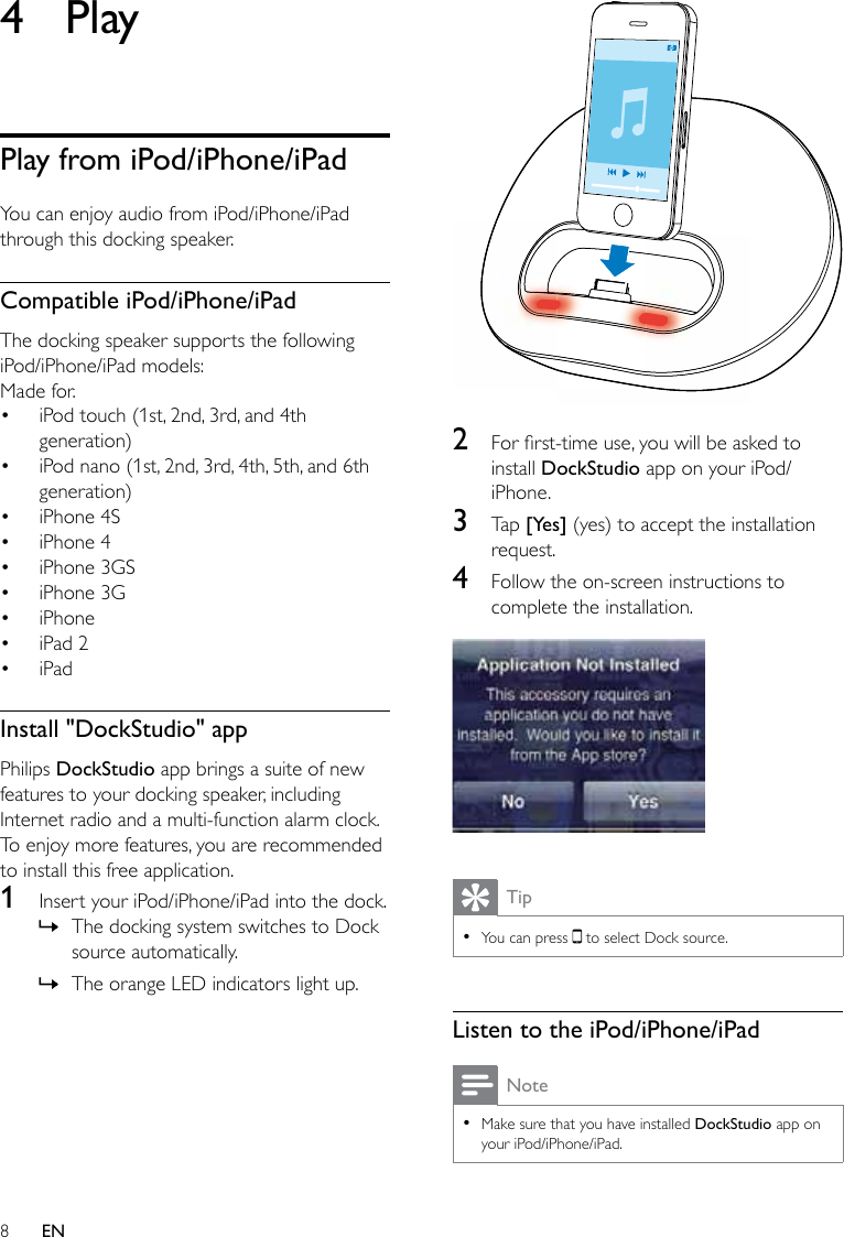 8EN4 PlayPlay from iPod/iPhone/iPadYou can enjoy audio from iPod/iPhone/iPad through this docking speaker.Compatible iPod/iPhone/iPadThe docking speaker supports the following iPod/iPhone/iPad models:Made for.• iPod touch (1st, 2nd, 3rd, and 4th generation)• iPod nano (1st, 2nd, 3rd, 4th, 5th, and 6th generation)• iPhone 4S• iPhone 4• iPhone 3GS• iPhone 3G• iPhone• iPad 2• iPadInstall &quot;DockStudio&quot; appPhilips DockStudio app brings a suite of new features to your docking speaker, including Internet radio and a multi-function alarm clock. To enjoy more features, you are recommended to install this free application.1  Insert your iPod/iPhone/iPad into the dock. » The docking system switches to Dock source automatically. » The orange LED indicators light up. 2  Forrst-timeuse,youwillbeaskedtoinstall DockStudio app on your iPod/iPhone.3  Tap [Yes] (yes) to accept the installation request.4  Follow the on-screen instructions to complete the installation.  Tip •You can press   to select Dock source.Listen to the iPod/iPhone/iPadNote •Make sure that you have installed DockStudio app on your iPod/iPhone/iPad.