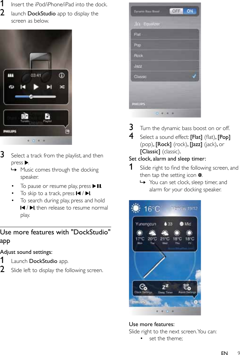 9EN1  Insert the iPod/iPhone/iPad into the dock.2  launch DockStudio app to display the screen as below. 3  Select a track from the playlist, and then press  . » Music comes through the docking speaker.• To pause or resume play, press  .• To skip to a track, press   /  .• To search during play, press and hold  /  , then release to resume normal play. Use more features with &quot;DockStudio&quot; appAdjust sound settings:1  Launch DockStudio app.2  Slide left to display the following screen. 3  Turn the dynamic bass boost on or off.4  Select a sound effect: [Flat] (at), [Pop] (pop), [Rock] (rock), [Jazz] (jack), or [Classic] (classic).Set clock, alarm and sleep timer:1  Sliderighttondthefollowingscreen,andthen tap the setting icon  . » You can set clock, sleep timer, and alarm for your docking speaker. Use more features:Slide right to the next screen. You can:• set the theme;