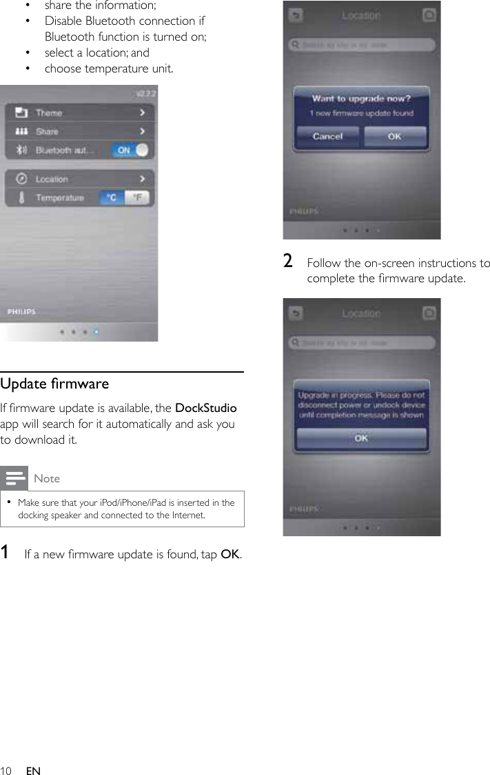 10 EN• share the information;• Disable Bluetooth connection if Bluetooth function is turned on;• select a location; and• choose temperature unit.  UpdatermwareIfrmwareupdateisavailable,theDockStudio app will search for it automatically and ask you to download it.Note •Make sure that your iPod/iPhone/iPad is inserted in the docking speaker and connected to the Internet.1  Ifanewrmwareupdateisfound,tapOK.  2  Follow the on-screen instructions to completethermwareupdate.  