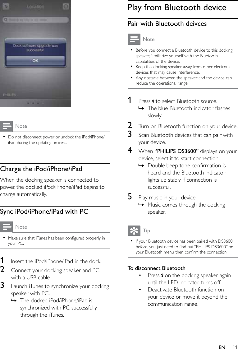 11EN  Note •Do not disconnect power or undock the iPod/iPhone/iPad during the updating process.Charge the iPod/iPhone/iPadWhen the docking speaker is connected to power, the docked iPod/iPhone/iPad begins to charge automatically.Sync iPod/iPhone/iPad with PCNote •MakesurethatiTuneshasbeenconguredproperlyinyour PC.1  Insert the iPod/iPhone/iPad in the dock.2  Connect your docking speaker and PC with a USB cable.3  Launch iTunes to synchronize your docking speaker with PC. » The docked iPod/iPhone/iPad is synchronized with PC successfully through the iTunes.Play from Bluetooth devicePair with Bluetooth deivcesNote •Before you connect a Bluetooth device to this docking speaker, familiarize yourself with the Bluetooth capabilities of the device.  •Keep this docking speaker away from other electronic devices that may cause interference. •Any obstacle between the speaker and the device can reduce the operational range.1  Press   to select Bluetooth source. » TheblueBluetoothindicatorashesslowly.2  Turn on Bluetooth function on your device. 3  Scan Bluetooth devices that can pair with your device.4  When “PHILIPS DS3600” displays on your device, select it to start connection. » Doublebeeptoneconrmationisheard and the Bluetooth indicator lights up stably if connection is successful.5  Play music in your device. » Music comes through the docking speaker.Tip •If your Bluetooth device has been paired with DS3600 before,youjustneedtondout“PHILIPSDS3600”onyourBluetoothmenu,thenconrmtheconnection.To disconnect Bluetooth• Press   on the docking speaker again until the LED indicator turns off.• Deactivate Bluetooth function on your device or move it beyond the communication range.