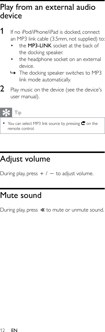 12 ENPlay from an external audio device1  If no iPod/iPhone/iPad is docked, connect an MP3 link cable (3.5mm, not supplied) to:• the MP3-LINK socket at the back of the docking speaker.• the headphone socket on an external device. » The docking speaker switches to MP3 link mode automatically.2  Play music on the device (see the device&apos;s user manual). Tip •You can select MP3 link source by pressing   on the remote control.Adjust volumeDuring play, press   /   to adjust volume.Mute soundDuring play, press    to mute or unmute sound.