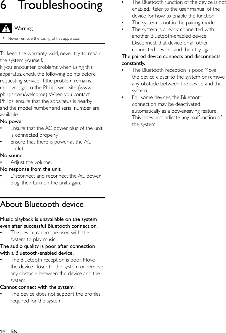 14 EN6 TroubleshootingWarning •Never remove the casing of this apparatus.To keep the warranty valid, never try to repair the system yourself. If you encounter problems when using this apparatus, check the following points before requestingservice.Iftheproblemremainsunsolved, go to the Philips web site (www.philips.com/welcome). When you contact Philips, ensure that the apparatus is nearby and the model number and serial number are available.No power •Ensure that the AC power plug of the unit is connected properly. •Ensure that there is power at the AC outlet.No sound •Adjust the volume.No response from the unit •Disconnect and reconnect the AC power plug, then turn on the unit again.About Bluetooth deviceMusic playback is unavailable on the system even after successful Bluetooth connection. •The device cannot be used with the system to play music. The audio quality is poor after connection with a Bluetooth-enabled device. •The Bluetooth reception is poor. Move the device closer to the system or remove any obstacle between the device and the system.Cannot connect with the system. •Thedevicedoesnotsupporttheprolesrequiredforthesystem. •The Bluetooth function of the device is not enabled. Refer to the user manual of the device for how to enable the function. •The system is not in the pairing mode.  •The system is already connected with another Bluetooth-enabled device. Disconnect that device or all other connected devices and then try again.The paired device connects and disconnects constantly. •The Bluetooth reception is poor. Move the device closer to the system or remove any obstacle between the device and the system. •For some devices, the Bluetooth connection may be deactivated automatically as a power-saving feature. This does not indicate any malfunction of the system.