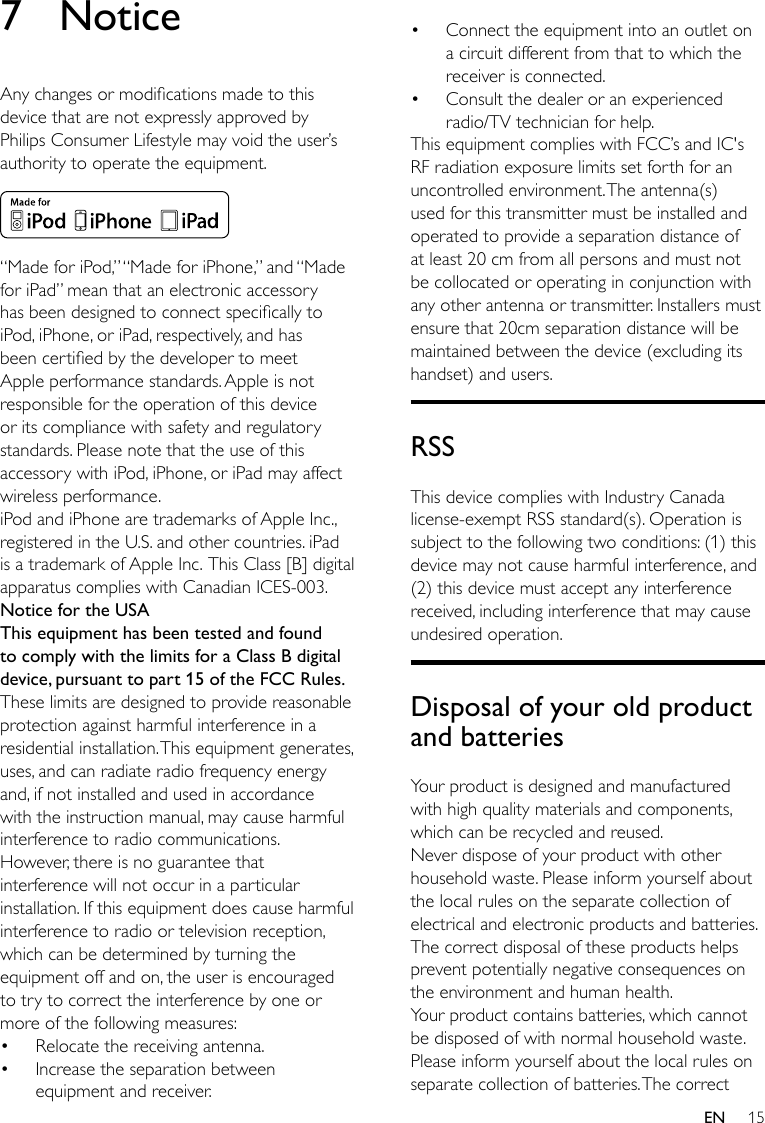 15EN7 NoticeAnychangesormodicationsmadetothisdevice that are not expressly approved by Philips Consumer Lifestyle may void the user’s authoritytooperatetheequipment. “MadeforiPod,”“MadeforiPhone,”and“MadeforiPad”meanthatanelectronicaccessoryhasbeendesignedtoconnectspecicallytoiPod, iPhone, or iPad, respectively, and has beencertiedbythedevelopertomeetApple performance standards. Apple is not responsible for the operation of this device or its compliance with safety and regulatory standards. Please note that the use of this accessory with iPod, iPhone, or iPad may affect wireless performance.iPod and iPhone are trademarks of Apple Inc., registered in the U.S. and other countries. iPad is a trademark of Apple Inc. This Class [B] digital apparatus complies with Canadian ICES-003. Notice for the USAThis equipment has been tested and found to comply with the limits for a Class B digital device, pursuant to part 15 of the FCC Rules. These limits are designed to provide reasonable protection against harmful interference in a residentialinstallation.Thisequipmentgenerates,uses,andcanradiateradiofrequencyenergyand, if not installed and used in accordance with the instruction manual, may cause harmful interference to radio communications.However,thereisnoguaranteethatinterference will not occur in a particular installation.Ifthisequipmentdoescauseharmfulinterference to radio or television reception, which can be determined by turning the equipmentoffandon,theuserisencouragedto try to correct the interference by one or more of the following measures:• Relocate the receiving antenna.• Increase the separation between equipmentandreceiver.• Connecttheequipmentintoanoutletona circuit different from that to which the receiver is connected.• Consult the dealer or an experienced radio/TV technician for help.ThisequipmentcomplieswithFCC’sandIC&apos;sRF radiation exposure limits set forth for an uncontrolled environment. The antenna(s) used for this transmitter must be installed and operated to provide a separation distance of at least 20 cm from all persons and must not be collocated or operating in conjunction with any other antenna or transmitter. Installers must ensure that 20cm separation distance will be maintained between the device (excluding its handset) and users.RSSThis device complies with Industry Canada license-exempt RSS standard(s). Operation is subject to the following two conditions: (1) this device may not cause harmful interference, and (2) this device must accept any interference received, including interference that may cause undesired operation.Disposal of your old product and batteriesYour product is designed and manufactured withhighqualitymaterialsandcomponents,which can be recycled and reused.Never dispose of your product with other household waste. Please inform yourself about the local rules on the separate collection of electrical and electronic products and batteries. The correct disposal of these products helps preventpotentiallynegativeconsequencesonthe environment and human health.Your product contains batteries, which cannot be disposed of with normal household waste.Please inform yourself about the local rules on separate collection of batteries. The correct 