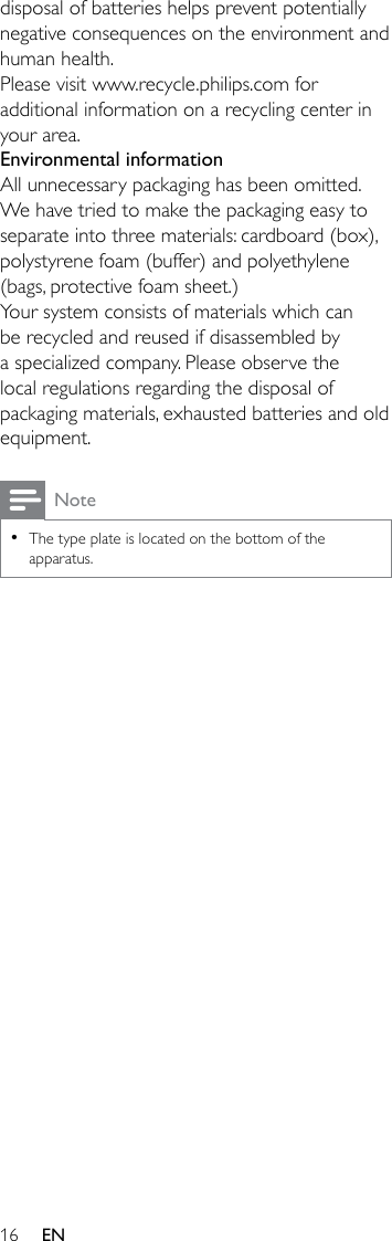 16 ENdisposal of batteries helps prevent potentially negativeconsequencesontheenvironmentandhuman health.Please visit www.recycle.philips.com for additional information on a recycling center in your area.Environmental informationAll unnecessary packaging has been omitted. We have tried to make the packaging easy to separate into three materials: cardboard (box), polystyrene foam (buffer) and polyethylene (bags, protective foam sheet.) Your system consists of materials which can be recycled and reused if disassembled by a specialized company. Please observe the local regulations regarding the disposal of packaging materials, exhausted batteries and old equipment.Note •The type plate is located on the bottom of the apparatus.