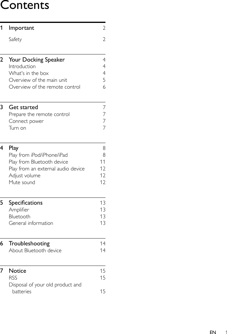 1ENContents1 Important  2Safety 22  Your Docking Speaker  4Introduction 4What&apos;s in the box  4Overview of the main unit  5Overview of the remote control  63  Get started  7Prepare the remote control  7Connect power  7Turn on  74 Play  8Play from iPod/iPhone/iPad  8Play from Bluetooth device  11Play from an external audio device  12Adjust volume  12Mute sound  125 Specications 13Amplier 13Bluetooth 13General information  136 Troubleshooting  14About Bluetooth device  147 Notice  15RSS 15Disposal of your old product and batteries 15
