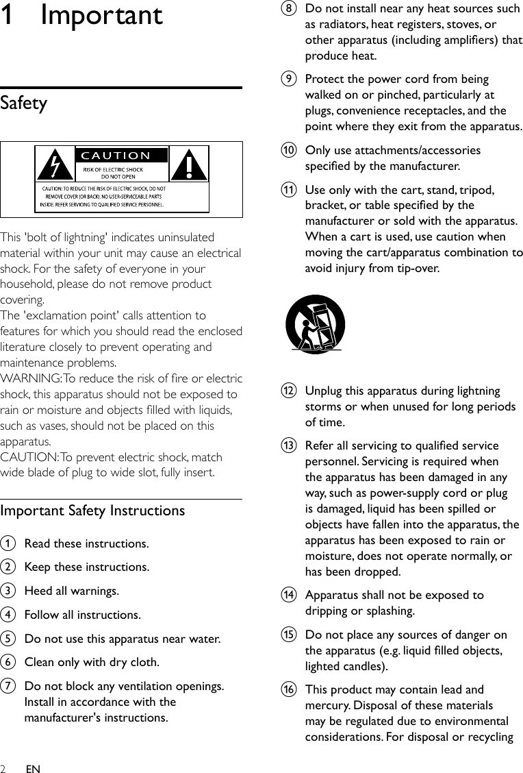 2EN1 ImportantSafety  This &apos;bolt of lightning&apos; indicates uninsulated material within your unit may cause an electrical shock. For the safety of everyone in your household, please do not remove product covering. The &apos;exclamation point&apos; calls attention to features for which you should read the enclosed literature closely to prevent operating and maintenance problems. WARNING:Toreducetheriskofreorelectricshock, this apparatus should not be exposed to rainormoistureandobjectslledwithliquids,such as vases, should not be placed on this apparatus. CAUTION: To prevent electric shock, match wide blade of plug to wide slot, fully insert. Important Safety Instructionsa  Read these instructions.b  Keep these instructions.c  Heed all warnings.d  Follow all instructions.e  Do not use this apparatus near water.f  Clean only with dry cloth.g  Do not block any ventilation openings. Install in accordance with the manufacturer&apos;s instructions.h  Do not install near any heat sources such as radiators, heat registers, stoves, or otherapparatus(includingampliers)thatproduce heat. i  Protect the power cord from being walked on or pinched, particularly at plugs, convenience receptacles, and the point where they exit from the apparatus.j  Only use attachments/accessories speciedbythemanufacturer.k  Use only with the cart, stand, tripod, bracket,ortablespeciedbythemanufacturer or sold with the apparatus. When a cart is used, use caution when moving the cart/apparatus combination to avoid injury from tip-over.  l  Unplug this apparatus during lightning storms or when unused for long periods of time. m  Referallservicingtoqualiedservicepersonnel. Servicing is required when the apparatus has been damaged in any way, such as power-supply cord or plug is damaged, liquid has been spilled or objects have fallen into the apparatus, the apparatus has been exposed to rain or moisture, does not operate normally, or has been dropped.n  Apparatus shall not be exposed to dripping or splashing. o  Do not place any sources of danger on theapparatus(e.g.liquidlledobjects,lightedcandles).p  This product may contain lead and mercury. Disposal of these materials may be regulated due to environmental considerations. For disposal or recycling 