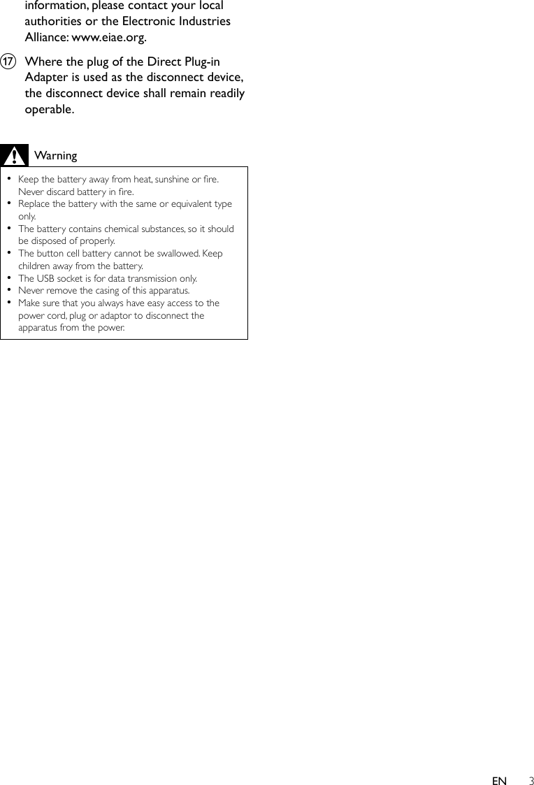 3ENinformation, please contact your local authorities or the Electronic Industries Alliance: www.eiae.org.q  Where the plug of the Direct Plug-in Adapter is used as the disconnect device, the disconnect device shall remain readily operable.Warning •Keepthebatteryawayfromheat,sunshineorre.Neverdiscardbatteryinre. •Replacethebatterywiththesameorequivalenttypeonly. •The battery contains chemical substances, so it should be disposed of properly. •The button cell battery cannot be swallowed. Keep children away from the battery. •The USB socket is for data transmission only. •Never remove the casing of this apparatus.  •Make sure that you always have easy access to the power cord, plug or adaptor to disconnect the apparatus from the power. 