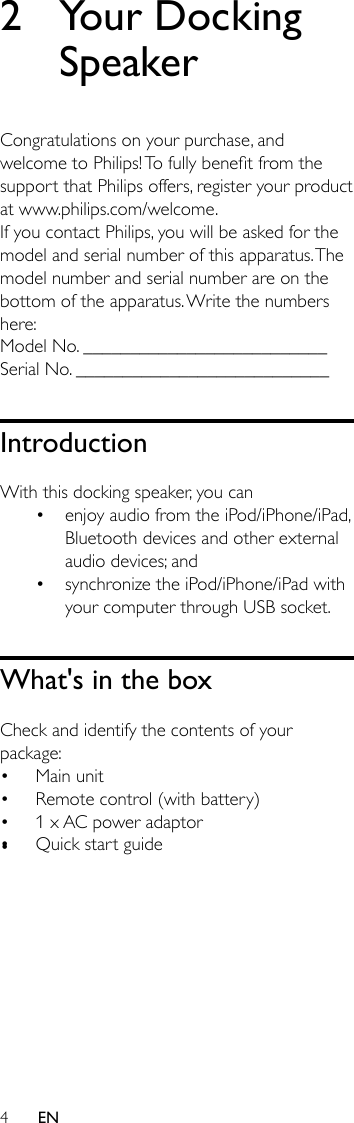 4EN2  Your Docking SpeakerCongratulations on your purchase, and welcometoPhilips!Tofullybenetfromthesupport that Philips offers, register your product at www.philips.com/welcome.If you contact Philips, you will be asked for the model and serial number of this apparatus. The model number and serial number are on the bottom of the apparatus. Write the numbers here: Model No. __________________________Serial No. ___________________________IntroductionWith this docking speaker, you can• enjoy audio from the iPod/iPhone/iPad, Bluetooth devices and other external audio devices; and• synchronize the iPod/iPhone/iPad with your computer through USB socket. What&apos;s in the boxCheck and identify the contents of your package:• Main unit• Remote control (with battery)• 1 x AC power adaptor• Quick start guide•