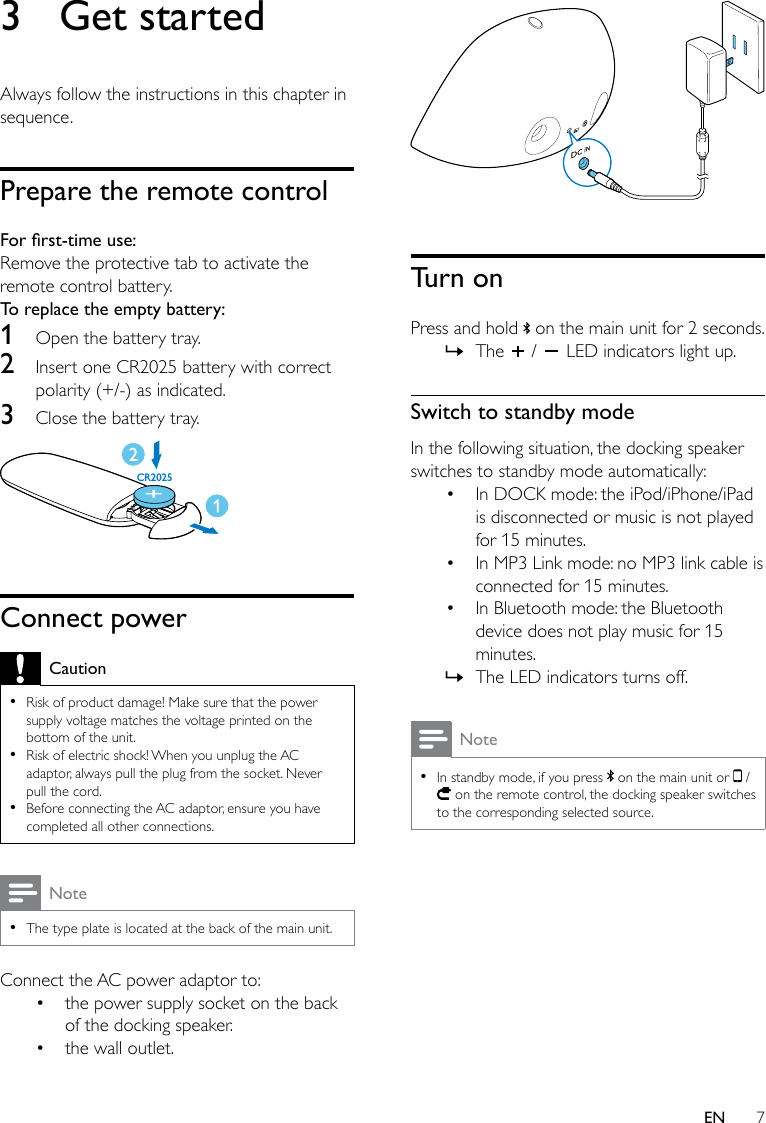 7EN3  Get startedAlways follow the instructions in this chapter in sequence.Prepare the remote controlForrst-timeuse:Remove the protective tab to activate the remote control battery.To replace the empty battery: 1  Open the battery tray.2  Insert one CR2025 battery with correct polarity (+/-) as indicated.3  Close the battery tray. Connect powerCaution •Risk of product damage! Make sure that the power supply voltage matches the voltage printed on the bottom of the unit. •Risk of electric shock! When you unplug the AC adaptor, always pull the plug from the socket. Never pull the cord. •Before connecting the AC adaptor, ensure you have completed all other connections.Note •The type plate is located at the back of the main unit.Connect the AC power adaptor to: • the power supply socket on the back of the docking speaker.• the wall outlet.CR2025  Turn onPress and hold   on the main unit for 2 seconds. » The   /   LED indicators light up.Switch to standby modeIn the following situation, the docking speaker switches to standby mode automatically:• In DOCK mode: the iPod/iPhone/iPad is disconnected or music is not played for 15 minutes.• In MP3 Link mode: no MP3 link cable is connected for 15 minutes.• In Bluetooth mode: the Bluetooth device does not play music for 15 minutes. » The LED indicators turns off.Note •In standby mode, if you press   on the main unit or   /  on the remote control, the docking speaker switches to the corresponding selected source.