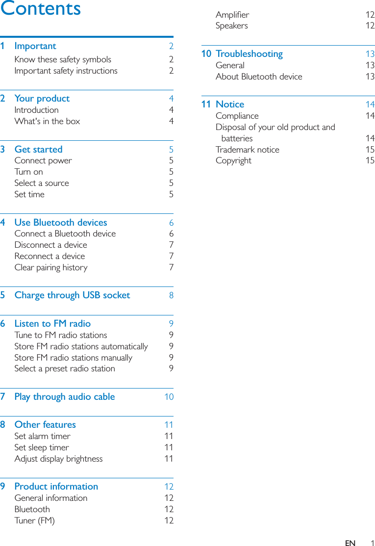 1ENContents1 Important  2Know these safety symbols  2Important safety instructions  22 Your product  4Introduction 4What&apos;s in the box  43 Get started  5Connect power  5Turn on  5Select a source  5Set time  54  Use Bluetooth devices  6Connect a Bluetooth device  6Disconnect a device  7Reconnect a device  7Clear pairing history  75  Charge through USB socket  86  Listen to FM radio  9Tune to FM radio stations  9Store FM radio stations automatically  9Store FM radio stations manually  9Select a preset radio station  97  Play through audio cable  108 Other features  11Set alarm timer  11Set sleep timer  11Adjust display brightness  119 Product information  12General information  12Bluetooth 12Tuner (FM)  12 Speakers 1210 Troubleshooting  13General 13About Bluetooth device  1311 Notice  14Compliance 14Disposal of your old product and batteries 14Trademark notice  15Copyright 15