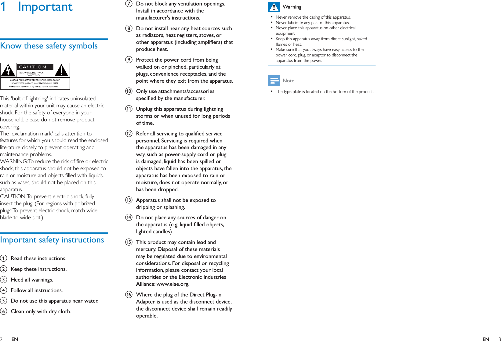 2 3ENENWarning  Never remove the casing of this apparatus.   Never lubricate any part of this apparatus.  Never place this apparatus on other electrical equipment.  Keep this apparatus away from direct sunlight, naked   Make sure that you always have easy access to the power cord, plug, or adaptor to disconnect the apparatus from the power.Note  The type plate is located on the bottom of the product.1 ImportantKnow these safety symbols  This &apos;bolt of lightning&apos; indicates uninsulated material within your unit may cause an electric shock. For the safety of everyone in your household, please do not remove product covering. The &apos;exclamation mark&apos; calls attention to features for which you should read the enclosed literature closely to prevent operating and maintenance problems. shock, this apparatus should not be exposed to such as vases, should not be placed on this apparatus. CAUTION: To prevent electric shock, fully insert the plug. (For regions with polarized plugs: To prevent electric shock, match wide blade to wide slot.) Important safety instructionsa  Read these instructions.b  Keep these instructions.c  Heed all warnings.d  Follow all instructions.e  Do not use this apparatus near water.f  Clean only with dry cloth.g  Do not block any ventilation openings. Install in accordance with the manufacturer&apos;s instructions.h  Do not install near any heat sources such as radiators, heat registers, stoves, or produce heat. i  Protect the power cord from being walked on or pinched, particularly at plugs, convenience receptacles, and the point where they exit from the apparatus.j  Only use attachments/accessories k  Unplug this apparatus during lightning storms or when unused for long periods of time. l  personnel. Servicing is required when the apparatus has been damaged in any way, such as power-supply cord or plug is damaged, liquid has been spilled or objects have fallen into the apparatus, the apparatus has been exposed to rain or moisture, does not operate normally, or has been dropped.m  Apparatus shall not be exposed to dripping or splashing. n  Do not place any sources of danger on o  This product may contain lead and mercury. Disposal of these materials may be regulated due to environmental considerations. For disposal or recycling information, please contact your local authorities or the Electronic Industries Alliance: www.eiae.org.p  Where the plug of the Direct Plug-in Adapter is used as the disconnect device, the disconnect device shall remain readily operable.