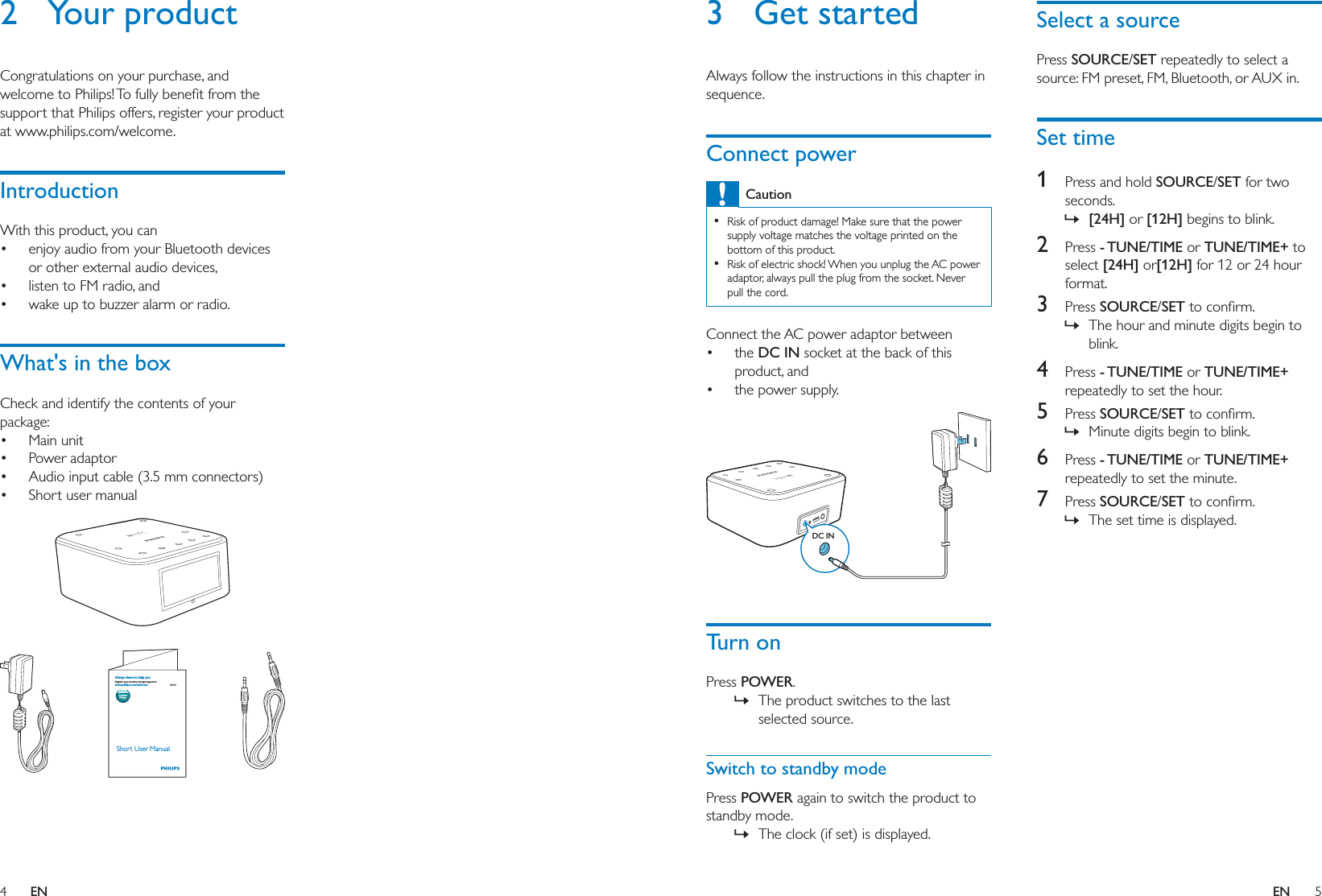 4 5ENEN3 Get startedAlways follow the instructions in this chapter in sequence.Connect powerCaution  Risk of product damage! Make sure that the power supply voltage matches the voltage printed on the bottom of this product.  Risk of electric shock! When you unplug the AC power adaptor, always pull the plug from the socket. Never pull the cord.Connect the AC power adaptor between the DC IN socket at the back of this product, and the power supply. Turn onPress POWER. » The product switches to the last selected source.Switch to standby modePress POWER again to switch the product to standby mode. » The clock (if set) is displayed.DC INSelect a sourcePress SOURCE/SET repeatedly to select a source: FM preset, FM, Bluetooth, or AUX in. Set time1  Press and hold SOURCE/SET for two seconds. » [24H] or [12H] begins to blink.2  Press - TUNE/TIME or TUNE/TIME+ to select [24H] or[12H] for 12 or 24 hour format.3  Press SOURCE/SET » The hour and minute digits begin to blink.4  Press - TUNE/TIME or TUNE/TIME+ repeatedly to set the hour.5  Press SOURCE/SET » Minute digits begin to blink.6  Press - TUNE/TIME or TUNE/TIME+ repeatedly to set the minute.7  Press SOURCE/SET » The set time is displayed.2 Your productCongratulations on your purchase, and support that Philips offers, register your product at www.philips.com/welcome.IntroductionWith this product, you can enjoy audio from your Bluetooth devices or other external audio devices, listen to FM radio, and wake up to buzzer alarm or radio.What&apos;s in the boxCheck and identify the contents of your package: Main unit  Power adaptor Audio input cable (3.5 mm connectors) Short user manual  SB170Short User Manualwww.philips.com/welcomeAlways there to help youRegister your product and get support atQuestion?Contact Philips