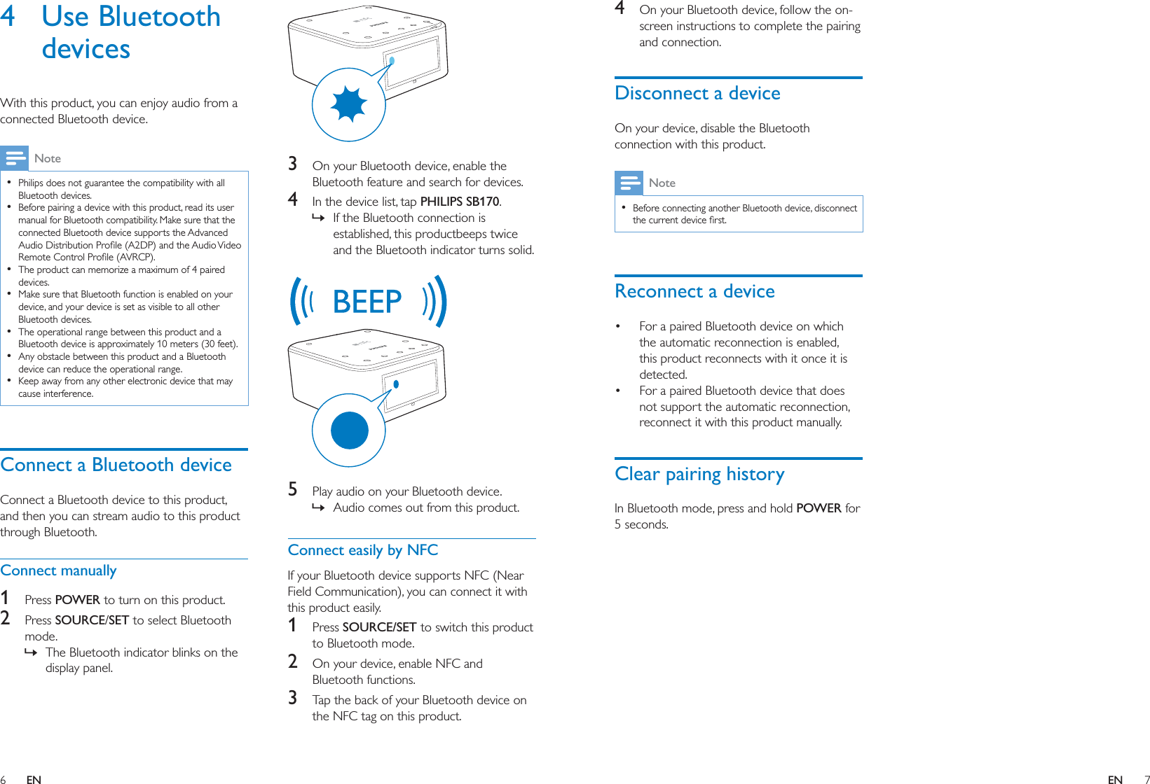 6 7ENEN4  On your Bluetooth device, follow the on-screen instructions to complete the pairing and connection.Disconnect a deviceOn your device, disable the Bluetooth connection with this product.Note  Before connecting another Bluetooth device, disconnect Reconnect a device For a paired Bluetooth device on which the automatic reconnection is enabled, this product reconnects with it once it is detected.  For a paired Bluetooth device that does not support the automatic reconnection, reconnect it with this product manually.Clear pairing historyIn Bluetooth mode, press and hold POWER for 5 seconds.4 Use Bluetooth devicesWith this product, you can enjoy audio from a connected Bluetooth device.Note  Philips does not guarantee the compatibility with all Bluetooth devices.  Before pairing a device with this product, read its user manual for Bluetooth compatibility. Make sure that the connected Bluetooth device supports the Advanced   The product can memorize a maximum of 4 paired devices.  Make sure that Bluetooth function is enabled on your device, and your device is set as visible to all other Bluetooth devices.  The operational range between this product and a Bluetooth device is approximately 10 meters (30 feet).  Any obstacle between this product and a Bluetooth device can reduce the operational range.  Keep away from any other electronic device that may cause interference.Connect a Bluetooth deviceConnect a Bluetooth device to this product, and then you can stream audio to this product through Bluetooth.Connect manually1  Press POWER to turn on this product.2  Press SOURCE/SET to select Bluetooth mode. » The Bluetooth indicator blinks on the display panel. 3  On your Bluetooth device, enable the Bluetooth feature and search for devices.4  In the device list, tap PHILIPS SB170. » If the Bluetooth connection is established, this productbeeps twice and the Bluetooth indicator turns solid. 5  Play audio on your Bluetooth device. » Audio comes out from this product.Connect easily by NFCIf your Bluetooth device supports NFC (Near Field Communication), you can connect it with this product easily.1  Press SOURCE/SET to switch this product to Bluetooth mode.2  On your device, enable NFC and Bluetooth functions.3  Tap the back of your Bluetooth device on the NFC tag on this product.