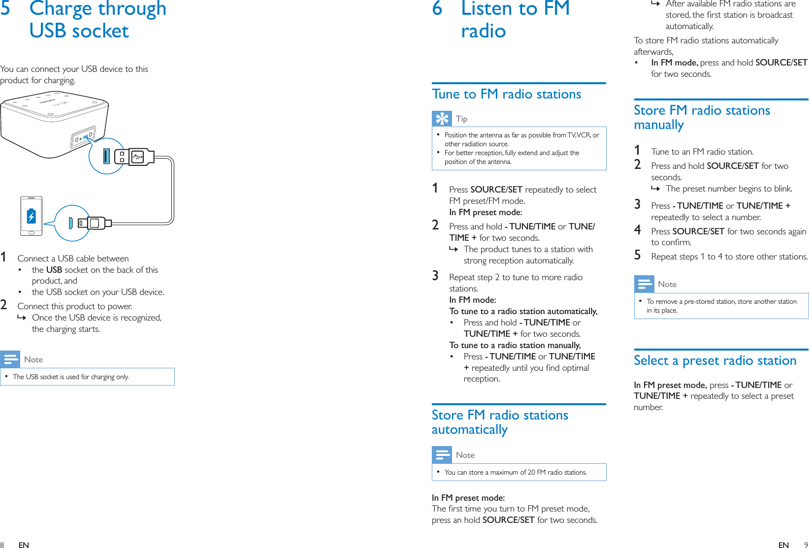 8 9ENEN6  Listen to FM radioTune to FM radio stationsTip  other radiation source.  For better reception, fully extend and adjust the position of the antenna.1  Press SOURCE/SET repeatedly to select FM preset/FM mode.In FM preset mode:2  Press and hold - TUNE/TIME or TUNE/TIME + for two seconds. » The product tunes to a station with strong reception automatically.3  Repeat step 2 to tune to more radio stations.In FM mode:To tune to a radio station automatically, Press and hold - TUNE/TIME or TUNE/TIME + for two seconds.To tune to a radio station manually, Press - TUNE/TIME or TUNE/TIME +reception.Store FM radio stations automaticallyNote  You can store a maximum of 20 FM radio stations.In FM preset mode:press an hold SOURCE/SET for two seconds. » After available FM radio stations are automatically.To store FM radio stations automatically afterwards,  In FM mode, press and hold SOURCE/SET for two seconds.Store FM radio stations manually1  Tune to an FM radio station.2  Press and hold SOURCE/SET for two seconds. » The preset number begins to blink.3  Press - TUNE/TIME or TUNE/TIME + repeatedly to select a number.4  Press SOURCE/SET for two seconds again 5  Repeat steps 1 to 4 to store other stations.Note  To remove a pre-stored station, store another station in its place.Select a preset radio stationIn FM preset mode, press - TUNE/TIME or TUNE/TIME + repeatedly to select a preset number.5 Charge through USB socketYou can connect your USB device to this product for charging.  1  Connect a USB cable between the USB socket on the back of this product, and the USB socket on your USB device. 2  Connect this product to power. » Once the USB device is recognized, the charging starts.Note  The USB socket is used for charging only.