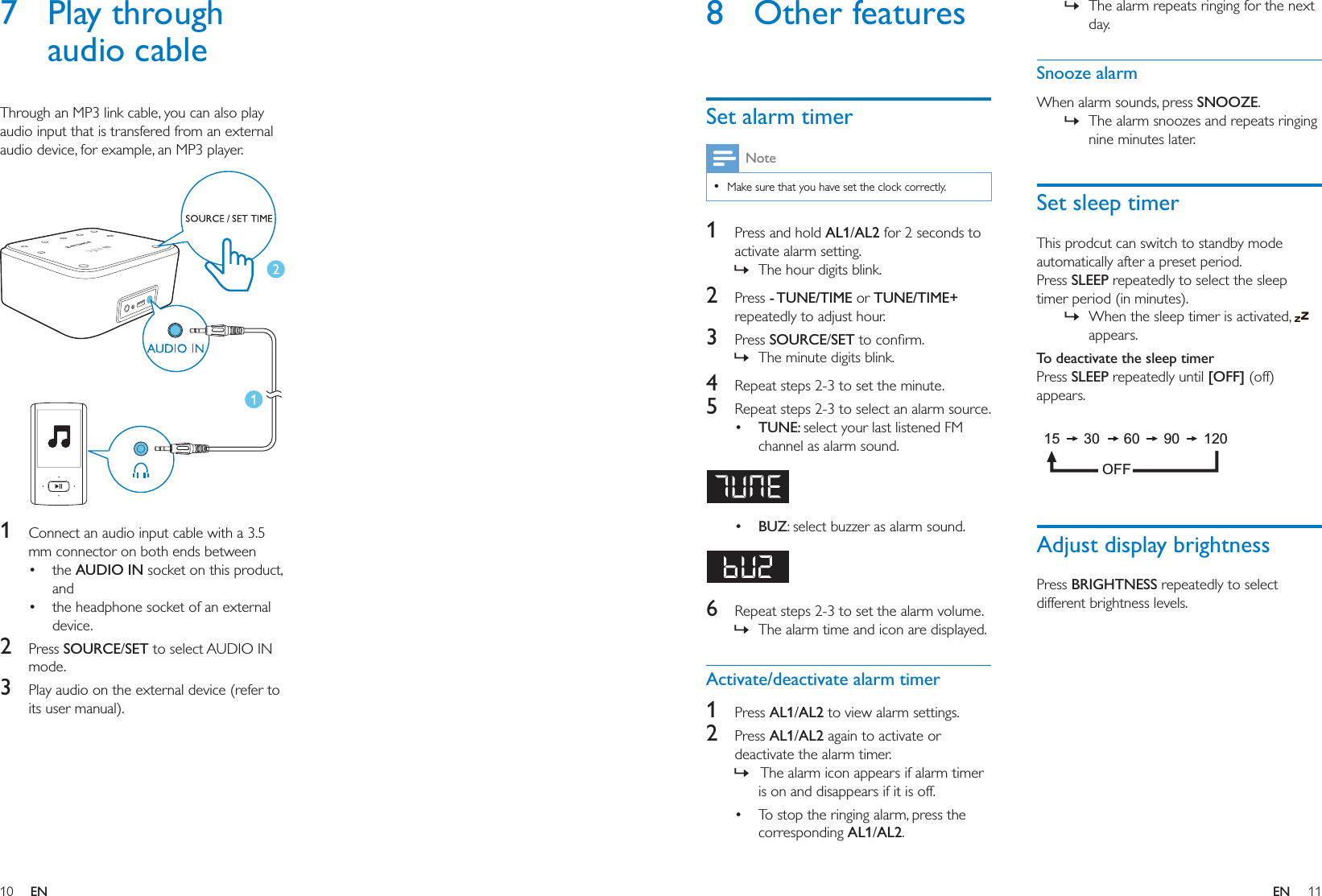 10 11ENEN8 Other featuresSet alarm timerNote  Make sure that you have set the clock correctly.1  Press and hold AL1/AL2 for 2 seconds to activate alarm setting. » The hour digits blink.2  Press - TUNE/TIME or TUNE/TIME+ repeatedly to adjust hour.3  Press SOURCE/SET » The minute digits blink.4  Repeat steps 2-3 to set the minute.5  Repeat steps 2-3 to select an alarm source. TUNE: select your last listened FM channel as alarm sound.  BUZ: select buzzer as alarm sound. 6  Repeat steps 2-3 to set the alarm volume. » The alarm time and icon are displayed.Activate/deactivate alarm timer1  Press AL1/AL2 to view alarm settings.2  Press AL1/AL2 again to activate or deactivate the alarm timer. »  The alarm icon appears if alarm timer is on and disappears if it is off. To stop the ringing alarm, press the corresponding AL1/AL2.  » The alarm repeats ringing for the next day. Snooze alarmWhen alarm sounds, press SNOOZE. » The alarm snoozes and repeats ringing nine minutes later.Set sleep timerThis prodcut can switch to standby mode automatically after a preset period.Press SLEEP repeatedly to select the sleep timer period (in minutes). » When the sleep timer is activated,   appears.To deactivate the sleep timerPress SLEEP repeatedly until [OFF] (off) appears. Adjust display brightnessPress BRIGHTNESS repeatedly to select different brightness levels.15      30      60      90      120OFF7 Play through audio cableThrough an MP3 link cable, you can also play audio input that is transfered from an external audio device, for example, an MP3 player.   1  Connect an audio input cable with a 3.5 mm connector on both ends between the AUDIO IN socket on this product, and the headphone socket of an external device.2  Press SOURCE/SET to select AUDIO IN mode.3  Play audio on the external device (refer to its user manual).