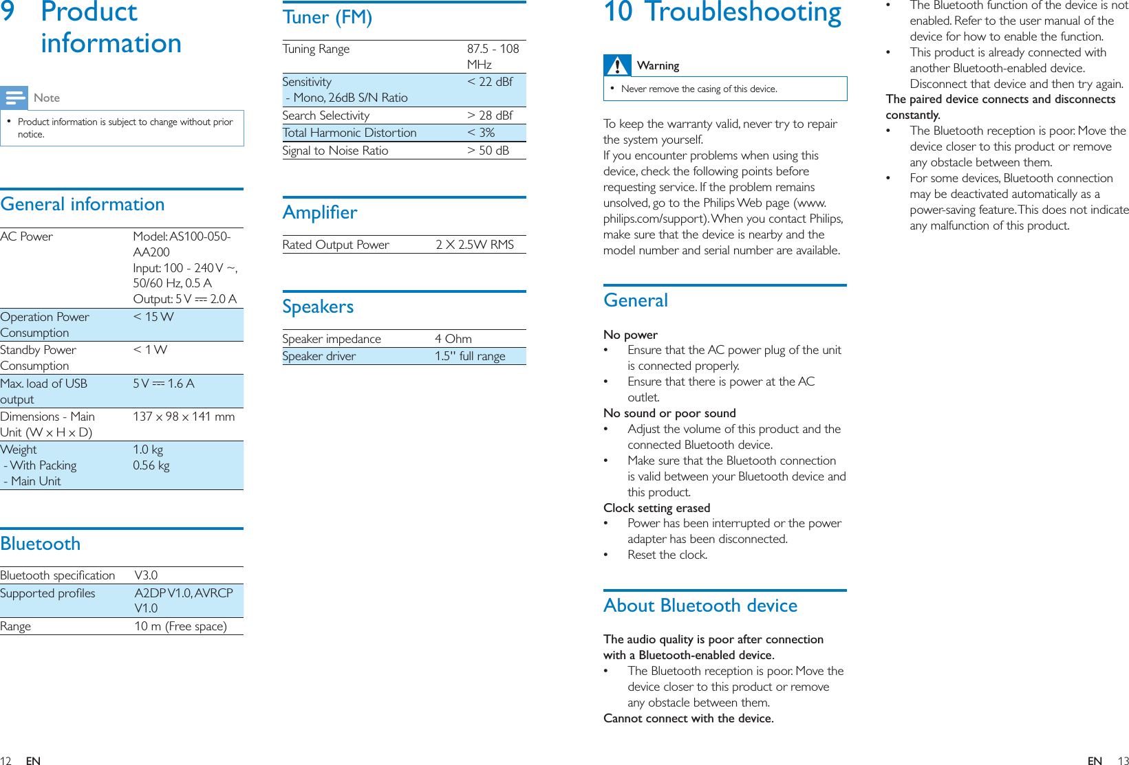 12 13ENEN10 TroubleshootingWarning  Never remove the casing of this device.To keep the warranty valid, never try to repair the system yourself. If you encounter problems when using this device, check the following points before requesting service. If the problem remains unsolved, go to the Philips Web page (www.philips.com/support). When you contact Philips, make sure that the device is nearby and the model number and serial number are available.GeneralNo power Ensure that the AC power plug of the unit is connected properly. Ensure that there is power at the AC outlet.No sound or poor sound Adjust the volume of this product and the connected Bluetooth device. Make sure that the Bluetooth connection is valid between your Bluetooth device and this product.Clock setting erased Power has been interrupted or the power adapter has been disconnected.  Reset the clock.About Bluetooth deviceThe audio quality is poor after connection with a Bluetooth-enabled device. The Bluetooth reception is poor. Move the device closer to this product or remove any obstacle between them.Cannot connect with the device. The Bluetooth function of the device is not enabled. Refer to the user manual of the device for how to enable the function. This product is already connected with another Bluetooth-enabled device. Disconnect that device and then try again.The paired device connects and disconnects constantly. The Bluetooth reception is poor. Move the device closer to this product or remove any obstacle between them. For some devices, Bluetooth connection may be deactivated automatically as a power-saving feature. This does not indicate any malfunction of this product.9 Product informationNote  Product information is subject to change without prior notice.General informationAC Power Model: AS100-050-AA20050/60 Hz, 0.5 A   2.0 AOperation Power Consumption&lt; 15 WStandby Power Consumption&lt; 1 WMax. load of USB output  1.6 ADimensions - Main Unit (W x H x D)137 x 98 x 141 mmWeight - With Packing - Main Unit1.0 kg0.56 kgBluetooth  Range 10 m (Free space)!&quot;#Tuning Range 87.5 - 108 MHzSensitivity - Mono, 26dB S/N Ratio&lt; 22 dBfSearch Selectivity &gt; 28 dBfTotal Harmonic Distortion &lt; 3%Signal to Noise Ratio &gt; 50 dB$Rated Output Power 2 X 2.5W RMSSpeakersSpeaker impedance 4 OhmSpeaker driver 1.5&apos;&apos; full range