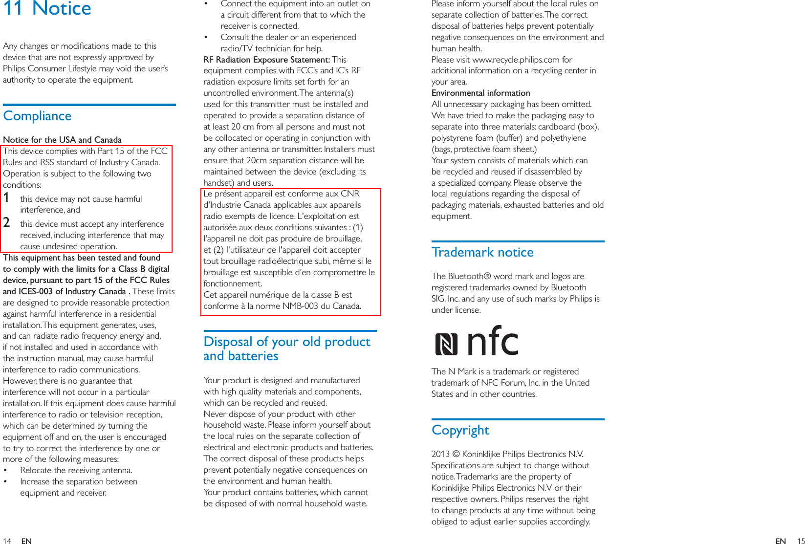 14 15ENENPlease inform yourself about the local rules on separate collection of batteries. The correct disposal of batteries helps prevent potentially negative consequences on the environment and human health.Please visit www.recycle.philips.com for additional information on a recycling center in your area.Environmental informationAll unnecessary packaging has been omitted. We have tried to make the packaging easy to separate into three materials: cardboard (box), polystyrene foam (buffer) and polyethylene (bags, protective foam sheet.) Your system consists of materials which can be recycled and reused if disassembled by a specialized company. Please observe the local regulations regarding the disposal of packaging materials, exhausted batteries and old equipment.Trademark noticeThe Bluetooth® word mark and logos are registered trademarks owned by Bluetooth SIG, Inc. and any use of such marks by Philips is under license.  The N Mark is a trademark or registered trademark of NFC Forum, Inc. in the United States and in other countries.Copyrightnotice. Trademarks are the property of respective owners. Philips reserves the right to change products at any time without being obliged to adjust earlier supplies accordingly.11 Noticedevice that are not expressly approved by Philips Consumer Lifestyle may void the user’s authority to operate the equipment.ComplianceNotice for the USA and CanadaThis device complies with Part 15 of the FCC Rules and RSS standard of Industry Canada. Operation is subject to the following two conditions: 1  this device may not cause harmful interference, and2  this device must accept any interference received, including interference that may cause undesired operation.This equipment has been tested and found to comply with the limits for a Class B digital device, pursuant to part 15 of the FCC Rules and ICES-003 of Industry Canada . These limits are designed to provide reasonable protection against harmful interference in a residential installation. This equipment generates, uses, and can radiate radio frequency energy and, if not installed and used in accordance with the instruction manual, may cause harmful interference to radio communications.However, there is no guarantee that interference will not occur in a particular installation. If this equipment does cause harmful interference to radio or television reception, which can be determined by turning the equipment off and on, the user is encouraged to try to correct the interference by one or more of the following measures: Relocate the receiving antenna. Increase the separation between equipment and receiver. Connect the equipment into an outlet on a circuit different from that to which the receiver is connected. Consult the dealer or an experienced RF Radiation Exposure Statement: This equipment complies with FCC’s and IC’s RF radiation exposure limits set forth for an uncontrolled environment. The antenna(s) used for this transmitter must be installed and operated to provide a separation distance of at least 20 cm from all persons and must not be collocated or operating in conjunction with any other antenna or transmitter. Installers must ensure that 20cm separation distance will be maintained between the device (excluding its handset) and users.Le présent appareil est conforme aux CNR d&apos;Industrie Canada applicables aux appareils radio exempts de licence. L&apos;exploitation est autorisée aux deux conditions suivantes : (1) l&apos;appareil ne doit pas produire de brouillage, et (2) l&apos;utilisateur de l&apos;appareil doit accepter tout brouillage radioélectrique subi, même si le brouillage est susceptible d&apos;en compromettre le fonctionnement.Cet appareil numérique de la classe B est conforme à la norme NMB-003 du Canada.Disposal of your old product and batteriesYour product is designed and manufactured with high quality materials and components, which can be recycled and reused.Never dispose of your product with other household waste. Please inform yourself about the local rules on the separate collection of electrical and electronic products and batteries. The correct disposal of these products helps prevent potentially negative consequences on the environment and human health.Your product contains batteries, which cannot be disposed of with normal household waste.