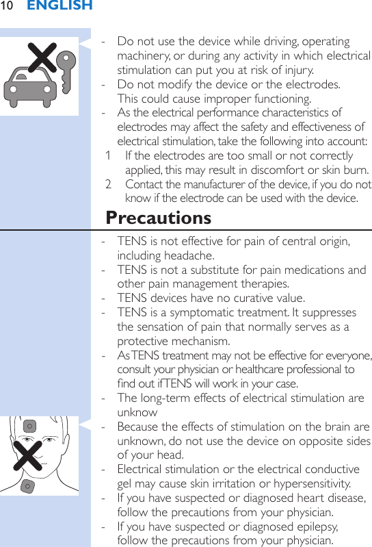  - Do not use the device while driving, operating machinery, or during any activity in which electrical stimulation can put you at risk of injury. - Do not modify the device or the electrodes.  This could cause improper functioning. - As the electrical performance characteristics of electrodes may affect the safety and effectiveness of electrical stimulation, take the following into account: 1  If the electrodes are too small or not correctly applied, this may result in discomfort or skin burn.2 Contact the manufacturer of the device, if you do not know if the electrode can be used with the device.Precautions - TENS is not effective for pain of central origin, including headache. - TENS is not a substitute for pain medications and other pain management therapies. - TENS devices have no curative value. - TENS is a symptomatic treatment. It suppresses the sensation of pain that normally serves as a protective mechanism. - As TENS treatment may not be effective for everyone, consult your physician or healthcare professional to nd out if TENS will work in your case. - The long-term effects of electrical stimulation are unknow - Because the effects of stimulation on the brain are unknown, do not use the device on opposite sides of your head. - Electrical stimulation or the electrical conductive gel may cause skin irritation or hypersensitivity. - If you have suspected or diagnosed heart disease, follow the precautions from your physician. - If you have suspected or diagnosed epilepsy,  follow the precautions from your physician.ENGLISH10