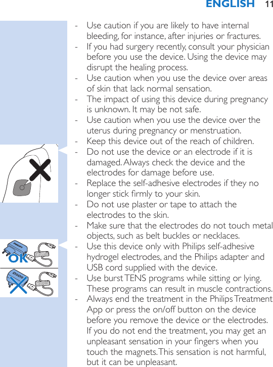  - Use caution if you are likely to have internal bleeding, for instance, after injuries or fractures. - If you had surgery recently, consult your physician before you use the device. Using the device may disrupt the healing process. - Use caution when you use the device over areas of skin that lack normal sensation. - The impact of using this device during pregnancy is unknown. It may be not safe. - Use caution when you use the device over the uterus during pregnancy or menstruation. - Keep this device out of the reach of children. - Do not use the device or an electrode if it is damaged. Always check the device and the electrodes for damage before use. - Replace the self-adhesive electrodes if they no longer stick rmly to your skin. - Do not use plaster or tape to attach the electrodes to the skin. - Make sure that the electrodes do not touch metal objects, such as belt buckles or necklaces. - Use this device only with Philips self-adhesive hydrogel electrodes, and the Philips adapter and USB cord supplied with the device. - Use burst TENS programs while sitting or lying. These programs can result in muscle contractions.  - Always end the treatment in the Philips Treatment App or press the on/off button on the device before you remove the device or the electrodes. If you do not end the treatment, you may get an unpleasant sensation in your ngers when you touch the magnets. This sensation is not harmful, but it can be unpleasant.ENGLISH 11