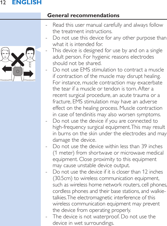 General recommendations - Read this user manual carefully and always follow the treatment instructions. - Do not use this device for any other purpose than what it is intended for. - This device is designed for use by and on a single adult person. For hygienic reasons electrodes should not be shared. - Do not use EMS stimulation to contract a muscle if contraction of the muscle may disrupt healing. For instance, muscle contraction may exacerbate the tear if a muscle or tendon is torn. After a recent surgical procedure, an acute trauma or a fracture, EMS stimulation may have an adverse effect on the healing process. Muscle contraction in case of tendinitis may also worsen symptoms. - Do not use the device if you are connected to high-frequency surgical equipment. This may result in burns on the skin under the electrodes and may damage the device. - Do not use the device within less than 39 inches (1 meter) from shortwave or microwave medical equipment. Close proximity to this equipment may cause unstable device output. - Do not use the device if it is closer than 12 inches (30.5cm) to wireless communication equipment, such as wireless home network routers, cell phones, cordless phones and their base stations, and walkie-talkies. The electromagnetic interference of this wireless communication equipment may prevent the device from operating properly. - The device is not waterproof. Do not use the device in wet surroundings. ENGLISH12