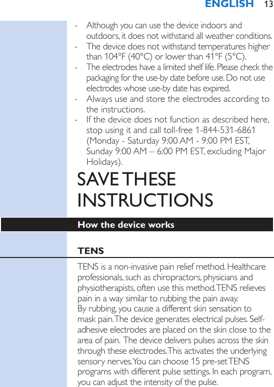  - Although you can use the device indoors and outdoors, it does not withstand all weather conditions. - The device does not withstand temperatures higher than 104°F (40°C) or lower than 41°F (5°C). - The electrodes have a limited shelf life. Please check the packaging for the use-by date before use. Do not use electrodes whose use-by date has expired. - Always use and store the electrodes according to the instructions. - If the device does not function as described here, stop using it and call toll-free 1-844-531-6861 (Monday - Saturday 9:00 AM - 9:00 PM EST, Sunday 9:00 AM – 6:00 PM EST, excluding Major Holidays).SAVE THESE INSTRUCTIONSHow the device worksTENSTENS is a non-invasive pain relief method. Healthcare professionals, such as chiropractors, physicians and physiotherapists, often use this method. TENS relieves pain in a way similar to rubbing the pain away.  By rubbing, you cause a different skin sensation to mask pain. The device generates electrical pulses. Self-adhesive electrodes are placed on the skin close to the area of pain.  The device delivers pulses across the skin through these electrodes. This activates the underlying sensory nerves. You can choose 15 pre-set TENS programs with different pulse settings. In each program, you can adjust the intensity of the pulse.ENGLISH 13
