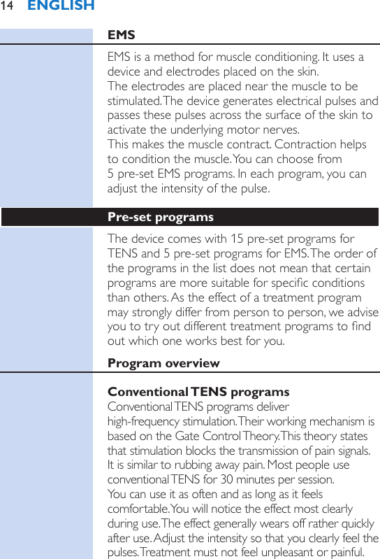 EMSEMS is a method for muscle conditioning. It uses a device and electrodes placed on the skin.  The electrodes are placed near the muscle to be stimulated. The device generates electrical pulses and passes these pulses across the surface of the skin to activate the underlying motor nerves.  This makes the muscle contract. Contraction helps to condition the muscle. You can choose from  5 pre-set EMS programs. In each program, you can adjust the intensity of the pulse.Pre-set programsThe device comes with 15 pre-set programs for TENS and 5 pre-set programs for EMS. The order of the programs in the list does not mean that certain programs are more suitable for specic conditions than others. As the effect of a treatment program may strongly differ from person to person, we advise you to try out different treatment programs to nd out which one works best for you.Program overviewConventional TENS  programsConventional TENS programs deliver  high-frequency stimulation. Their working mechanism is based on the Gate Control Theory. This theory states that stimulation blocks the transmission of pain signals. It is similar to rubbing away pain. Most people use conventional TENS for 30 minutes per session.  You can use it as often and as long as it feels comfortable. You will notice the effect most clearly during use. The effect generally wears off rather quickly after use. Adjust the intensity so that you clearly feel the pulses. Treatment must not feel unpleasant or painful.ENGLISH14