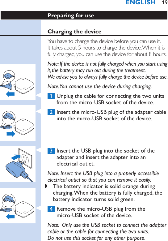 Preparing for useCharging the deviceYou have to charge the device before you can use it.  It takes about 5 hours to charge the device. When it is fully charged, you can use the device for about 8 hours.Note: If the device is not fully charged when you start using it, the battery may run out during the treatment.  We advise you to always fully charge the device before use.Note: You cannot use the device during charging. 1  Unplug the cable for connecting the two units from the micro-USB socket of the device. 2  Insert the micro-USB plug of the adapter cable into the micro-USB socket of the device. 3  Insert the USB plug into the socket of the adapter and insert the adapter into an electrical outlet.Note: Insert the USB plug into a properly accessible electrical outlet so that you can remove it easily. ,The battery indicator is solid orange during charging. When the battery is fully charged, the battery indicator turns solid green. 4  Remove the micro-USB plug from the  micro-USB socket of the device.Note:  Only use the USB socket to connect the adapter cable or the cable for connecting the two units.  Do not use this socket for any other purpose.ENGLISH 19