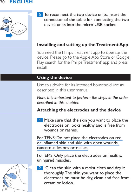  5  To reconnect the two device units, insert the connector of the cable for connecting the two device units into the micro-USB socketInstalling and setting up the Treatment AppYou need the Philips Treatment app to operate the device. Please go to the Apple App Store or Google Play, search for the ‘Philips Treatment’ app and press install.Using the device Use this device for its intended household use as described in this user manual.Note: It is important to perform the steps in the order described in this chapter.Attaching the electrodes and the device 1  Make sure that the skin you want to place the electrodes on looks healthy and is free from wounds or rashes.For TENS: Do not place the electrodes on red or inamed skin and skin with open wounds, cancerous lesions or rashes.For EMS: Only place the electrodes on healthy, uninjured muscles. 2   Clean the skin with a moist cloth and dry it thoroughly. The skin you want to place the electrodes on must be dry, clean and free from cream or lotion.ENGLISH20