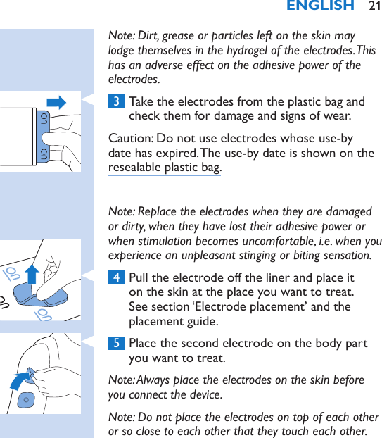 Note: Dirt, grease or particles left on the skin may lodge themselves in the hydrogel of the electrodes. This has an adverse effect on the adhesive power of the electrodes. 3  Take the electrodes from the plastic bag and check them for damage and signs of wear.Caution: Do not use electrodes whose use-by date has expired. The use-by date is shown on the resealable plastic bag.Note: Replace the electrodes when they are damaged or dirty, when they have lost their adhesive power or when stimulation becomes uncomfortable, i.e. when you experience an unpleasant stinging or biting sensation. 4  Pull the electrode off the liner and place it on the skin at the place you want to treat. See section ‘Electrode placement’ and the placement guide. 5  Place the second electrode on the body part you want to treat.Note: Always place the electrodes on the skin before you connect the device.Note: Do not place the electrodes on top of each other or so close to each other that they touch each other.ENGLISH 21