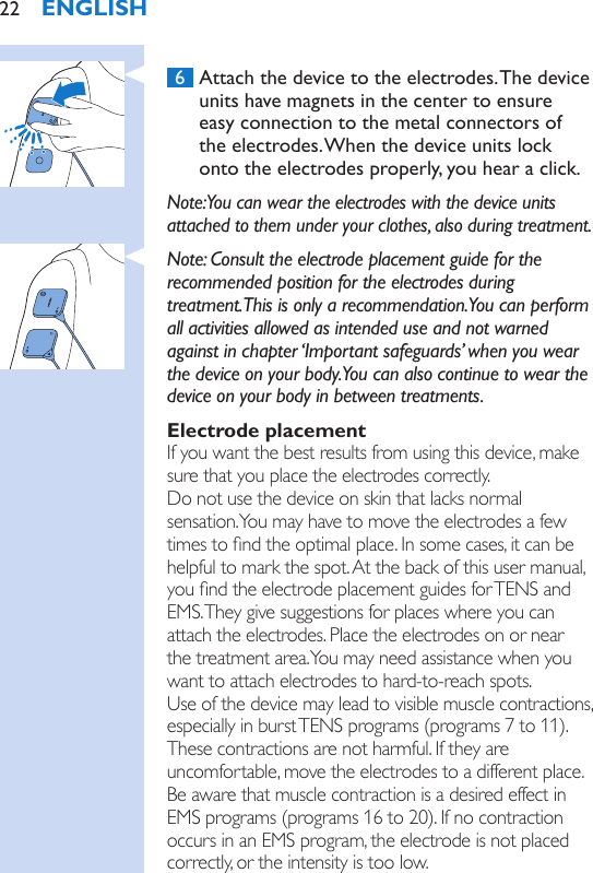  6  Attach the device to the electrodes. The device units have magnets in the center to ensure easy connection to the metal connectors of the electrodes. When the device units lock onto the electrodes properly, you hear a click.Note: You can wear the electrodes with the device units attached to them under your clothes, also during treatment.Note: Consult the electrode placement guide for the recommended position for the electrodes during treatment. This is only a recommendation. You can perform all activities allowed as intended use and not warned against in chapter ‘Important safeguards’ when you wear the device on your body. You can also continue to wear the device on your body in between treatments. Electrode placementIf you want the best results from using this device, make sure that you place the electrodes correctly.  Do not use the device on skin that lacks normal sensation. You may have to move the electrodes a few times to nd the optimal place. In some cases, it can be helpful to mark the spot. At the back of this user manual, you nd the electrode placement guides for TENS and EMS. They give suggestions for places where you can attach the electrodes. Place the electrodes on or near the treatment area. You may need assistance when you want to attach electrodes to hard-to-reach spots.  Use of the device may lead to visible muscle contractions, especially in burst TENS programs (programs 7 to 11).  These contractions are not harmful. If they are uncomfortable, move the electrodes to a different place. Be aware that muscle contraction is a desired effect in EMS programs (programs 16 to 20). If no contraction occurs in an EMS program, the electrode is not placed correctly, or the intensity is too low.ENGLISH22