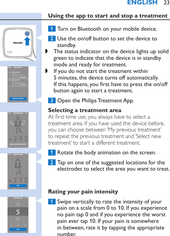 Using the app to start and stop a treatment 1  Turn on Bluetooth on your mobile device. 2  Use the on/off button to set the device to standby. ,The status indicator on the device lights up solid green to indicate that the device is in standby mode and ready for treatment. ,If you do not start the treatment within  5 minutes, the device turns off automatically.  If this happens, you rst have to press the on/off button again to start a treatment. 3  Open the Philips Treatment App.Selecting a treatment areaAt rst-time use, you always have to select a treatment area. If you have used the device before, you can choose between ‘My previous treatment’ to repeat the previous treatment and ‘Select new treatment’ to start a different treatment. 1  Rotate the body animation on the screen.  2  Tap on one of the suggested locations for the electrodes to select the area you want to treat.Rating your pain intensity 1  Swipe vertically to rate the intensity of your pain on a scale from 0 to 10. If you experience no pain tap 0 and if you experience the worst pain ever tap 10. If your pain is somewhere in between, rate it by tapping the appropriate number.Your devicesAdd new PulseReliefCancelPhilips PulseReliefPhilips BlueTouchPR3094/00Product ID: 12345678901234567890Softwareversion:12345678901234567890PR0000/00Product ID: 12345678901234567890Softwareversion:12345678901234567890Clear my historyClear my historyForget my deviceForget my deviceTreatment areaSkipCancelRotate to select treatment areaTreatment area SkipNextCancel1050none moderate extremeNextYour pain levelSkip›ENGLISH 23