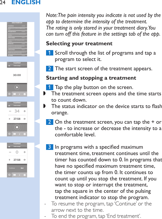 Note: The pain intensity you indicate is not used by the app to determine the intensity of the treatment.  The rating is only stored in your treatment diary. You can turn off this feature in the settings tab of the app.Selecting your treatment 1  Scroll through the list of programs and tap a program to select it. 2  The start screen of the treatment appears.Starting and stopping a treatment 1  Tap the play button on the screen. ,The treatment screen opens and the time starts to count down. ,The status indicator on the device starts to ash orange. 2  On the treatment screen, you can tap the + or the - to increase or decrease the intensity to a comfortable level. 3  In programs with a specied maximum treatment time, treatment continues until the timer has counted down to 0. In programs that have no specied maximum treatment time,  the timer counts up from 0. It continues to count up until you stop the treatment. If you want to stop or interrupt the treatment, tap the square in the center of the pulsing treatment indicator to stop the program. - To resume the program, tap ‘Continue’ or the arrow next to the time. - To end the program, tap ‘End treatment’.ConventionalMay give you a continuous tingling stimu-lationMay give you a more thorough stimulating sensationsensationMay give you a softer stimulating sensa-tion, e.g. for sensitive body partsMay give you a pulsing burst stimulation to release endorphins in your bodyThorough stimulusContinous BurstGentle massagePre-activitySoft stimulusSelect treatment›30 min30 minno limitno limitno limitno limitMay give you a mild ﬂowing stimulation30:00PulseRelief›Gentle massagePulseRelief›Gentle massage3427:58PulseReliefGentle massage027:58EndContinueENGLISH24