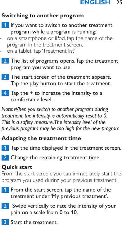 Switching to another program 1  If you want to switch to another treatment program while a program is running: - on a smartphone or iPod, tap the name of the program in the treatment screen. - on a tablet, tap ‘Treatment list’ 2  The list of programs opens. Tap the treatment program you want to use. 3  The start screen of the treatment appears.  Tap the play button to start the treatment. 4  Tap the + to increase the intensity to a comfortable level.Note: When you switch to another program during treatment, the intensity is automatically reset to 0.  This is a safety measure. The intensity level of the previous program may be too high for the new program.Adapting the treatment time 1  Tap the time displayed in the treatment screen. 2  Change the remaining treatment time.Quick startFrom the start screen, you can immediately start the program you used during your previous treatment. 1  From the start screen, tap the name of the treatment under ‘My previous treatment’. 2   Swipe vertically to rate the intensity of your pain on a scale from 0 to 10. 3  Start the treatment.ENGLISH 25