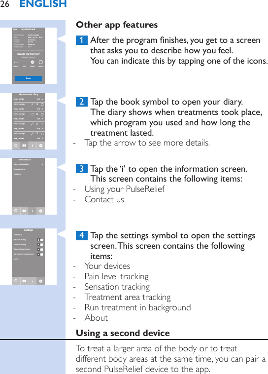 Other app features 1  After the program nishes, you get to a screen that asks you to describe how you feel.  You can indicate this by tapping one of the icons. 2  Tap the book symbol to open your diary.  The diary shows when treatments took place, which program you used and how long the treatment lasted. - Tap the arrow to see more details. 3  Tap the ‘i’ to open the information screen.  This screen contains the following items: - Using your PulseRelief - Contact us 4  Tap the settings symbol to open the settings screen. This screen contains the following items: - Your devices - Pain level tracking - Sensation tracking - Treatment area tracking - Run treatment in background - AboutUsing a second deviceTo treat a larger area of the body or to treat different body areas at the same time, you can pair a second PulseRelief device to the app.Treatment typeDateDurationIntensity Treatment areaMy pain level Gentle massage2014 / 04 / 11     19:4340 minutesave. 34Upper leg3 / 10EnergizedRelaxedFatigued SameHow do you feel now?Rate your treatmentMy treatmentCancelDone2014 / 04 / 122014 / 04 / 122014 / 04 / 122014 / 04 / 12Gentle massageGentle massageGentle massageGentle massage35722014 / 04 / 12›››››My treatment diary11:0811:0811:0811:0811:08InformationTroubleshootingContact usUsing your PulseRelief›Pain level trackingSensation trackingTreatment area trackingYour devicesRun treatment in backgroundAboutSetttingsENGLISH26