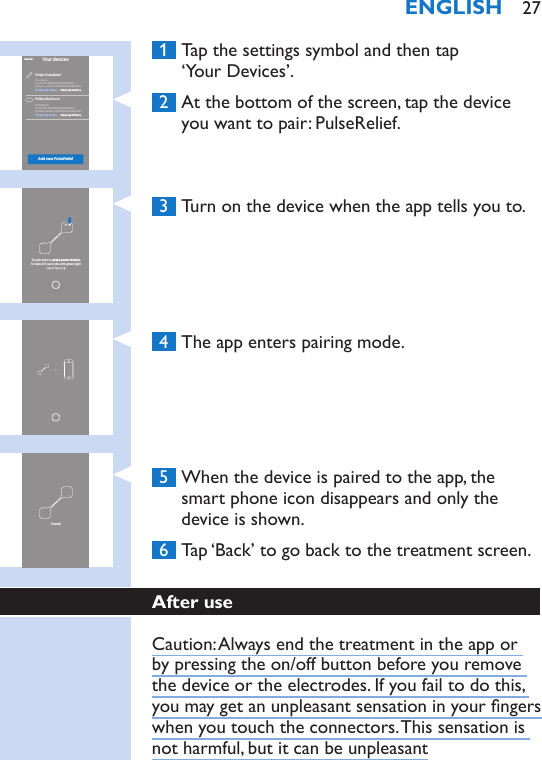  1  Tap the settings symbol and then tap  ‘Your Devices’. 2  At the bottom of the screen, tap the device you want to pair: PulseRelief. 3  Turn on the device when the app tells you to. 4  The app enters pairing mode. 5  When the device is paired to the app, the smart phone icon disappears and only the device is shown. 6  Tap ‘Back’ to go back to the treatment screen.After useCaution: Always end the treatment in the app or by pressing the on/off button before you remove the device or the electrodes. If you fail to do this, you may get an unpleasant sensation in your ngers when you touch the connectors. This sensation is not harmful, but it can be unpleasantYour devicesAdd new PulseReliefCancelPhilips PulseReliefPhilips BlueTouchPR3094/00Product ID: 12345678901234567890Softwareversion:12345678901234567890PR0000/00Product ID: 12345678901234567890Softwareversion:12345678901234567890Clear my historyClear my historyForget my deviceForget my deviceTo pair device, press power buttonfor about 5 seconds until green light Paired!ENGLISH 27