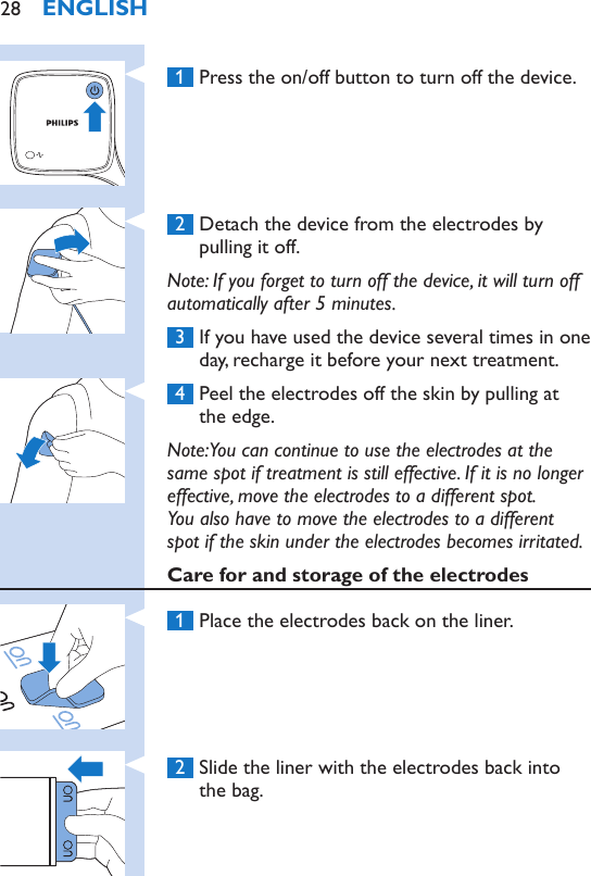  1  Press the on/off button to turn off the device. 2  Detach the device from the electrodes by pulling it off.Note: If you forget to turn off the device, it will turn off automatically after 5 minutes. 3  If you have used the device several times in one day, recharge it before your next treatment. 4  Peel the electrodes off the skin by pulling at the edge.Note: You can continue to use the electrodes at the same spot if treatment is still effective. If it is no longer effective, move the electrodes to a different spot.  You also have to move the electrodes to a different spot if the skin under the electrodes becomes irritated.Care for and storage of the electrodes 1  Place the electrodes back on the liner. 2  Slide the liner with the electrodes back into the bag.ENGLISH28