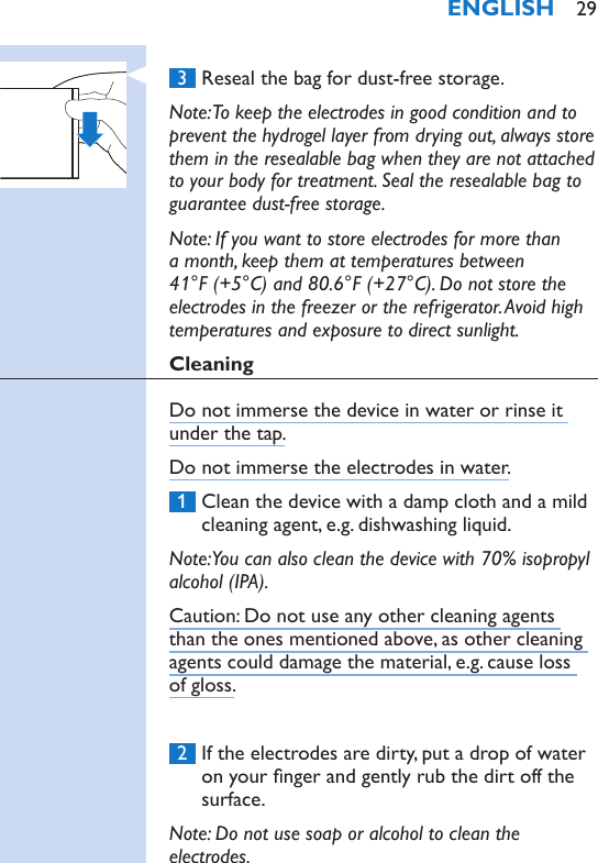  3  Reseal the bag for dust-free storage.Note: To keep the electrodes in good condition and to prevent the hydrogel layer from drying out, always store them in the resealable bag when they are not attached to your body for treatment. Seal the resealable bag to guarantee dust-free storage.Note: If you want to store electrodes for more than a month, keep them at temperatures between 41°F (+5°C) and 80.6°F (+27°C). Do not store the electrodes in the freezer or the refrigerator. Avoid high temperatures and exposure to direct sunlight.CleaningDo not immerse the device in water or rinse it under the tap.Do not immerse the electrodes in water. 1  Clean the device with a damp cloth and a mild cleaning agent, e.g. dishwashing liquid. Note: You can also clean the device with 70% isopropyl alcohol (IPA).Caution: Do not use any other cleaning agents than the ones mentioned above, as other cleaning agents could damage the material, e.g. cause loss of gloss. 2  If the electrodes are dirty, put a drop of water on your nger and gently rub the dirt off the surface.Note: Do not use soap or alcohol to clean the electrodes.ENGLISH 29