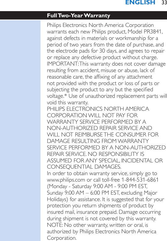 Full Two-Year WarrantyPhilips Electronics North America Corporation warrants each new Philips product, Model PR3841, against defects in materials or workmanship for a period of two years from the date of purchase, and the electrode pads for 30 days, and agrees to repair or replace any defective product without charge.IMPORTANT: This warranty does not cover damage resulting from accident, misuse or abuse, lack of reasonable care, the afxing of any attachment not provided with the product or loss of parts or subjecting the product to any but the specied voltage.* Use of unauthorized replacement parts will void this warranty.PHILIPS ELECTRONICS NORTH AMERICA CORPORATION WILL NOT PAY FOR WARRANTY SERVICE PERFORMED BY A NON-AUTHORIZED REPAIR SERVICE AND WILL NOT REIMBURSE THE CONSUMER FOR DAMAGE RESULTING FROM WARRANTY SERVICE PERFORMED BY A NON-AUTHORIZED REPAIR SERVICE. NO RESPONSIBILITY IS ASSUMED FOR ANY SPECIAL, INCIDENTAL OR CONSEQUENTIAL DAMAGES.In order to obtain warranty service, simply go to www.philips.com or call toll-free 1-844-531-6861 (Monday - Saturday 9:00 AM - 9:00 PM EST,  Sunday 9:00 AM – 6:00 PM EST, excluding Major Holidays) for assistance. It is suggested that for your protection you return shipments of product by insured mail, insurance prepaid. Damage occurring during shipment is not covered by this warranty. NOTE: No other warranty, written or oral, is authorized by Philips Electronics North America Corporation. ENGLISH 33