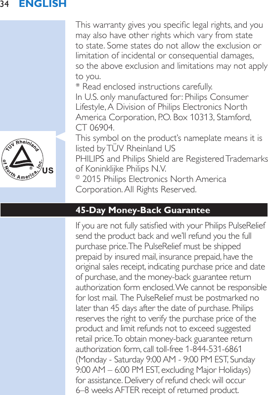 This warranty gives you specic legal rights, and you may also have other rights which vary from state to state. Some states do not allow the exclusion or limitation of incidental or consequential damages,  so the above exclusion and limitations may not apply to you.* Read enclosed instructions carefully.In U.S. only manufactured for: Philips Consumer Lifestyle, A Division of Philips Electronics North America Corporation, P.O. Box 10313, Stamford,  CT 06904.This symbol on the product’s nameplate means it is listed by TÜV Rheinland USPHILIPS and Philips Shield are Registered Trademarks of Koninklijke Philips N.V.© 2015 Philips Electronics North America Corporation. All Rights Reserved.45-Day Money-Back GuaranteeIf you are not fully satised with your Philips PulseRelief send the product back and we’ll refund you the full purchase price. The PulseRelief must be shipped prepaid by insured mail, insurance prepaid, have the original sales receipt, indicating purchase price and date of purchase, and the money-back guarantee return authorization form enclosed. We cannot be responsible for lost mail.  The PulseRelief must be postmarked no later than 45 days after the date of purchase. Philips reserves the right to verify the purchase price of the product and limit refunds not to exceed suggested retail price. To obtain money-back guarantee return authorization form, call toll-free 1-844-531-6861 (Monday - Saturday 9:00 AM - 9:00 PM EST, Sunday 9:00 AM – 6:00 PM EST, excluding Major Holidays)  for assistance. Delivery of refund check will occur  6–8 weeks AFTER receipt of returned product.ENGLISH34