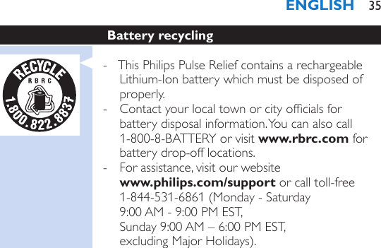 Battery recycling - This Philips Pulse Relief contains a rechargeable Lithium-Ion battery which must be disposed of properly. - Contact your local town or city ofcials for battery disposal information. You can also call 1-800-8-BATTERY or visit www.rbrc.com for battery drop-off locations.  - For assistance, visit our website  www.philips.com/support or call toll-free 1-844-531-6861 (Monday - Saturday  9:00 AM - 9:00 PM EST,  Sunday 9:00 AM – 6:00 PM EST,  excluding Major Holidays). ENGLISH 35