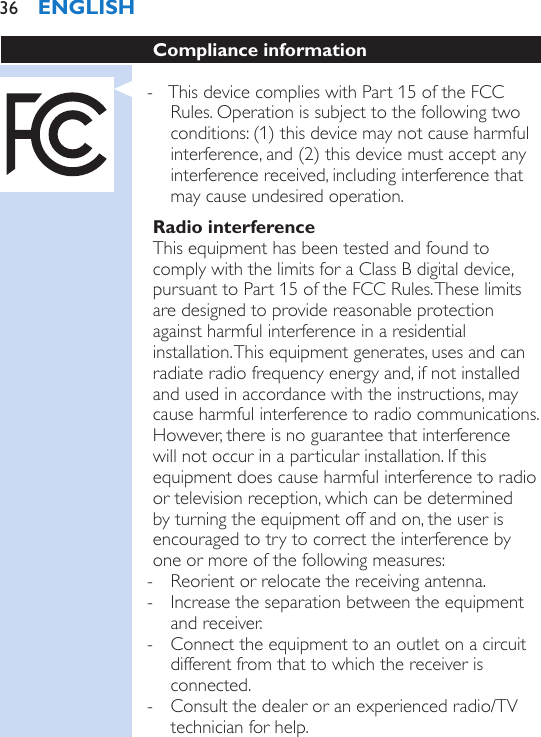 Compliance information - This device complies with Part 15 of the FCC Rules. Operation is subject to the following two conditions: (1) this device may not cause harmful interference, and (2) this device must accept any interference received, including interference that may cause undesired operation.Radio interferenceThis equipment has been tested and found to comply with the limits for a Class B digital device, pursuant to Part 15 of the FCC Rules. These limits are designed to provide reasonable protection against harmful interference in a residential installation. This equipment generates, uses and can radiate radio frequency energy and, if not installed and used in accordance with the instructions, may cause harmful interference to radio communications. However, there is no guarantee that interference will not occur in a particular installation. If this equipment does cause harmful interference to radio or television reception, which can be determined by turning the equipment off and on, the user is encouraged to try to correct the interference by one or more of the following measures: - Reorient or relocate the receiving antenna. - Increase the separation between the equipment and receiver. - Connect the equipment to an outlet on a circuit different from that to which the receiver is connected. - Consult the dealer or an experienced radio/TV technician for help.ENGLISH36