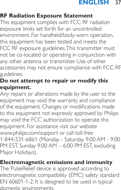 RF Radiation Exposure StatementThis equipment complies with FCC RF radiation exposure limits set forth for an uncontrolled environment. For handheld/body-worn operation, this equipment has been tested and meets the FCC RF exposure guidelines. This transmitter must not be co-located or operating in conjunction with any other antenna or transmitter. Use of other accessories may not ensure compliance with FCC RF guidelines.Do not attempt to repair or modify this equipment.Any repairs or alterations made by the user to the equipment may void the warranty and compliance of the equipment. Changes or modications made to this equipment not expressly approved by Philips may void the FCC authorization to operate this equipment. For assistance visit our website  www.philips.com/support or call toll-free  1-844-531-6861 (Monday - Saturday 9:00 AM - 9:00 PM EST, Sunday 9:00 AM – 6:00 PM EST, excluding Major Holidays).Electromagnetic emissions and immunityThe PulseRelief device is approved according to electromagnetic compatibility (EMC) safety standard EN 60601-1-2. It is designed to be used in typical domestic environments.ENGLISH 37