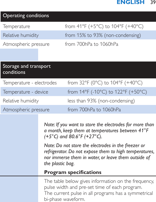 Operating conditionsTemperature from 41°F (+5°C) to 104°F (+40°C)Relative humidity from 15% to 93% (non-condensing)Atmospheric pressure from 700hPa to 1060hPaStorage and transport conditionsTemperature - electrodes from 32°F (0°C) to 104°F (+40°C)Temperature - device from 14°F (-10°C) to 122°F (+50°C)Relative humidity less than 93% (non-condensing)Atmospheric pressure from 700hPa to 1060hPaNote: If you want to store the electrodes for more than a month, keep them at temperatures between 41°F (+5°C) and 80.6°F (+27°C).Note: Do not store the electrodes in the freezer or refrigerator. Do not expose them to high temperatures, nor immerse them in water, or leave them outside of the plastic bag.Program specicationsThe table below gives information on the frequency, pulse width and pre-set time of each program.  The current pulse in all programs has a symmetrical bi-phase waveform.ENGLISH 39