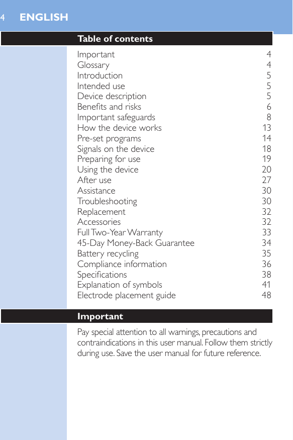 4Table of contentsImportant    4Glossary    4Introduction    5Intended use    5Device description     5Benets and risks    6Important safeguards    8How the device works    13Pre-set programs    14Signals on the device    18Preparing for use    19Using the device     20After use    27Assistance    30Troubleshooting    30Replacement    32Accessories    32Full Two-Year Warranty    3345-Day Money-Back Guarantee    34Battery recycling    35Compliance information    36Specications    38Explanation of symbols    41Electrode placement guide    48ImportantPay special attention to all warnings, precautions and contraindications in this user manual. Follow them strictly during use. Save the user manual for future reference.ENGLISH