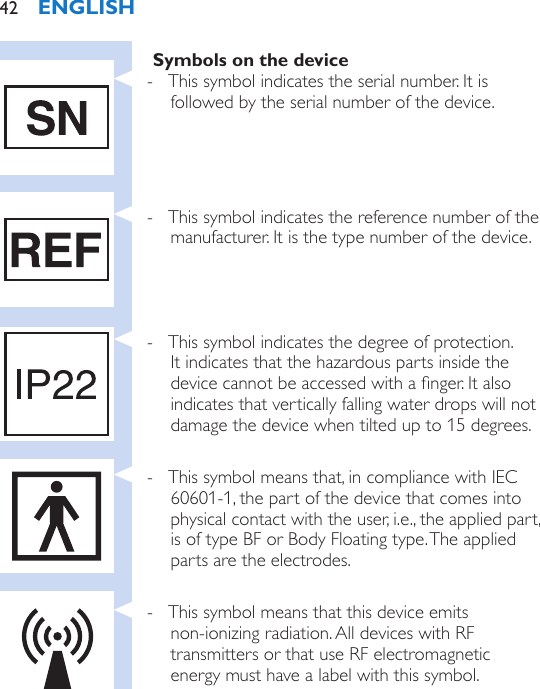 Symbols on the device - This symbol indicates the serial number. It is followed by the serial number of the device. - This symbol indicates the reference number of the manufacturer. It is the type number of the device. - This symbol indicates the degree of protection. It indicates that the hazardous parts inside the device cannot be accessed with a nger. It also indicates that vertically falling water drops will not damage the device when tilted up to 15 degrees. - This symbol means that, in compliance with IEC 60601-1, the part of the device that comes into physical contact with the user, i.e., the applied part, is of type BF or Body Floating type. The applied parts are the electrodes. - This symbol means that this device emits  non-ionizing radiation. All devices with RF transmitters or that use RF electromagnetic energy must have a label with this symbol.ENGLISH42