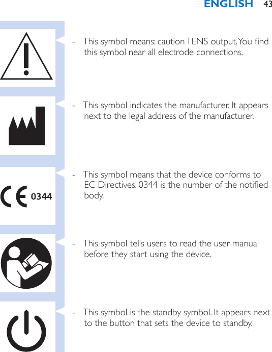  - This symbol means: caution TENS output. You nd this symbol near all electrode connections. - This symbol indicates the manufacturer. It appears next to the legal address of the manufacturer. - This symbol means that the device conforms to EC Directives. 0344 is the number of the notied body. - This symbol tells users to read the user manual before they start using the device. - This symbol is the standby symbol. It appears next to the button that sets the device to standby.ENGLISH 43