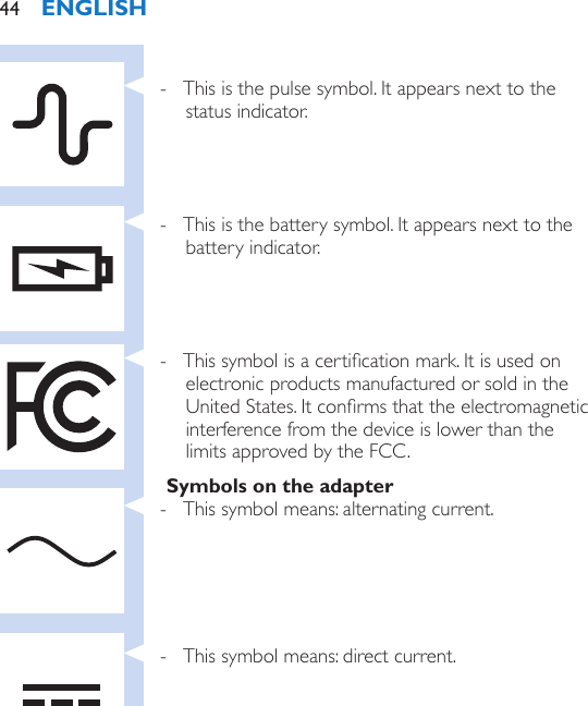  - This is the pulse symbol. It appears next to the status indicator. - This is the battery symbol. It appears next to the battery indicator. - This symbol is a certication mark. It is used on electronic products manufactured or sold in the United States. It conrms that the electromagnetic interference from the device is lower than the limits approved by the FCC.Symbols on the adapter - This symbol means: alternating current. - This symbol means: direct current.ENGLISH44