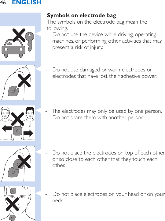 Symbols on electrode bagThe symbols on the electrode bag mean the following. - Do not use the device while driving, operating machines, or performing other activities that may present a risk of injury.  - Do not use damaged or worn electrodes or electrodes that have lost their adhesive power. - The electrodes may only be used by one person. Do not share them with another person. - Do not place the electrodes on top of each other, or so close to each other that they touch each other. - Do not place electrodes on your head or on your neck.ENGLISH46