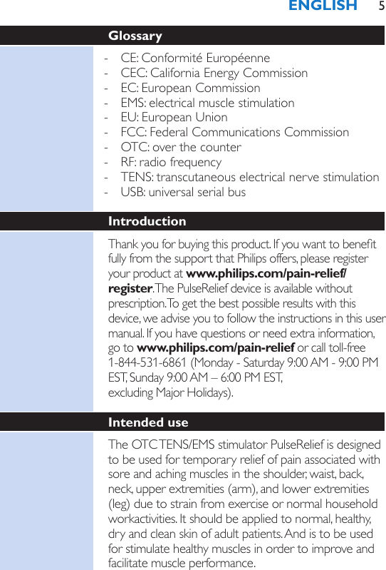 Glossary - CE: Conformité Européenne - CEC: California Energy Commission - EC: European Commission - EMS: electrical muscle stimulation - EU: European Union - FCC: Federal Communications Commission - OTC: over the counter - RF: radio frequency - TENS: transcutaneous electrical nerve stimulation - USB: universal serial busIntroductionThank you for buying this product. If you want to benet fully from the support that Philips offers, please register your product at www.philips.com/pain-relief/register. The PulseRelief device is available without prescription. To get the best possible results with this device, we advise you to follow the instructions in this user manual. If you have questions or need extra information, go to www.philips.com/pain-relief or call toll-free 1-844-531-6861 (Monday - Saturday 9:00 AM - 9:00 PM EST, Sunday 9:00 AM – 6:00 PM EST,  excluding Major Holidays). Intended useThe OTC TENS/EMS stimulator PulseRelief is designed to be used for temporary relief of pain associated with sore and aching muscles in the shoulder, waist, back, neck, upper extremities (arm), and lower extremities (leg) due to strain from exercise or normal household workactivities. It should be applied to normal, healthy, dry and clean skin of adult patients. And is to be used for stimulate healthy muscles in order to improve and facilitate muscle performance.ENGLISH 5